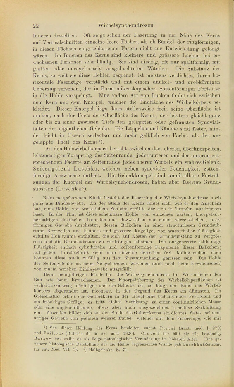 Inneren desselben. Oft zeigt schon der Faserring in der Nahe des Kerns auf Verticalscbnitten einzelne leere Facher, als ob Biindel der ringformigen, in diesen Fachern eingeschlossenen Fasern nicht zur Entwickelung gelangt waren. Im Inneren des Kerns sind kleinere und grossere Liicken bei er- wachsenen Personen sebr haufig. Sie sind niedrig, oft nur spaltformig, mit glatten oder unregelmassig ausgebucbteten Wanden. Die Substanz des Kerns, so weit sie diese Hoblen begrenzt, ist meistens verdichtet, durcb ho- rizontal Faserziige verstarkt und mit eineni dunkel- und grobkornigen Ueberzug verseben, der in Form mikroskopischer, zottenformiger Fortsatze in die Hoble vorspringt. Eine andere Art von Liicken findet sich zwischen dem Kern und dem Knorpel, welcber die Endflacbe des Wirbelkorpers be- kleidet. Dieser Knorpel liegt daun stellenweise frei; seine Oberfiache ist nneben, nacb der Form der Oberfiache des Kerns; der letztere gleicbt ganz oder bis zu einer gewissen Tiefe den gelappten oder gefranzten Syuovial- falten der eigentlicben Gelenke. Die Lappcben und Kamme sind fester, min- der leickt in Fasern zerlegbar und mebr gelblicb von Farbe, als der un- gelappte Tbeil des Kernsl). An den Halswirbelkorpern bestebt zwiscben dem oberen, iiberknorpelten, leistenartigen Vorsprung des Seitenrandes jedes unteren und der unteren ent- sprecbenden Facette am Seitenrande jedes oberen Wirbels ein wabres Gelenk, Seitengelenk Luscbka, welches neben synovialer Feucbtigkeit zotten- formige Auswiichse entbalt. Die Gelenkknorpel sind unmittelbare Fortset- zungen der Knorpel der Wirbelsyncbondrosen, baben aber faserige Grund- substanz (Luscbka2). Beim neugeborenen Kincle besteht der Faserring der Wirbelsynchondrose noch ganz aus Bindegewebe. An der Stelle des Kerns findet sick, wie es den Ansckein kat, eine Hoble, von weisslickem Sckleim erfiillt, der sick in Tropfen ausdriicken lasst. In der Tkat ist diese sckeinbare Hokle von einzekien zarten, knorpelkor- perkaltigen elastiscken Lamellen und dazwiscken von einem zerreisslicken, netz- formigen Gevvebe durcksetzt, dessen Balkcken in einer structurlosen Grundsub- stanz Kernzellen und kleinere und grossere, kugekge, von wasserkeller Fliissigkeit erfiiUte Hoklraume entkalten, die sick auf Kosten der Grundsubstanz zu vergros- sei-n und die Grundsubstanz zu verdrangen sckeinen. Die ausgepresste sckleimige Fliissigkeit entkiilt cyUndriscke und kolbenformige Fragmente dieser Balkcken; auf jedeni Durckscknitt siekt man einzelne derselben frei, kolbig enden; dock konnten diese auck zufallig aus dem Zusanimenkang gerissen sein. Die Hokle der Seitengelenke ist beim Neugeborenen (zuweilen auck nock beim Envackseuen) von einem weicken Bindegewebe ausgefiillt. Beim neunjiikrigen Kinde kat die Wirbelsynckondrose im AVesentlicken den Bau wie beim Erwacksenen. Der Knorpeliiberzug der Wirbelkorperflaeben ist verkaltnissmassig macktiger uud die Sckeibe ist, so lange der Rand des Wirbel- korpers abgerundet ist, biconcav, in der Gegend des Kerns am diinnsten. Im Greisenalter erkiilt der Gallertkern in der Begel eine bedeutendere Festigkeit und ein brockliges Gefiige; es tritt dicbte Verfilzung zu einer continuirlickeu Masse oder eine ungleickformige, ofters aber auck ausgezeicknet lameUose Zerkliiftung ein. Zuweilen bildet sick an dor Stelle des GaUertkerns ein dicktes, festes, sehnen- artiges Gewebe vou gelblicb weisser Farbe, welckes mit dem Faserringe, wie mit !) Von dieser Hohlung des Kerns handeltcn zuerst Portal (Anat. med. 1, 279) unil Pailloux (Bulletin de la soo, anat. 1826). Cruveilhier halt sie tin- bestandig, Barkow beschreibt sie als Folge pathologischer Veranderung im hbheren Alter. Eine ge- nauere histologische Darstellung der die Hoble begrenzcndcn Wande gab Luscbka (Zeitschr. fur rat. Med. VII, 1). 2) Halbgelenke. S. 71.