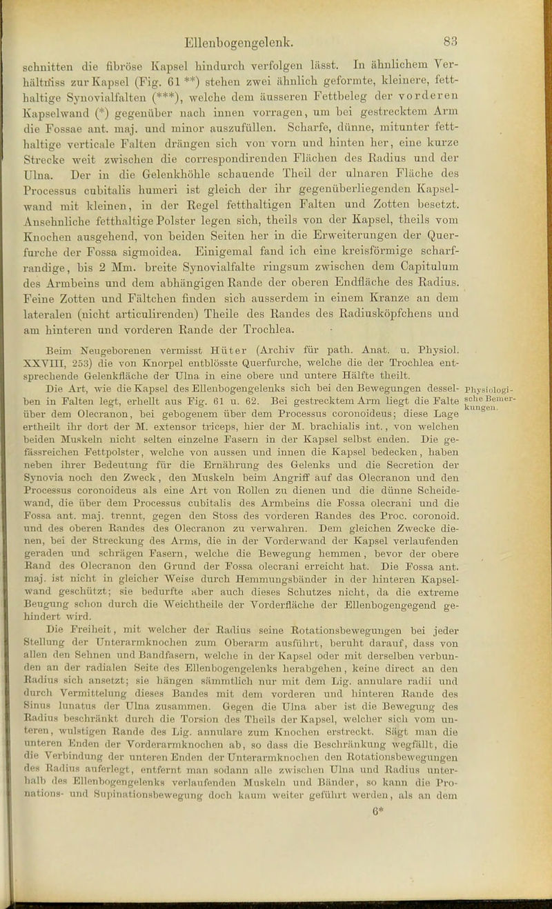 schnitten die fibrose Kapsel hindnrch verfolgen liisst. In ahnlichem Ver- hiiltiiiss zur Kapsel (Fig. 61 **) stehen zwei iihnlich geformte, kleinere, fett- haltige Syuovialfalten (***), welche dem ausseren Fettbeleg der vorderen Kapselwand (*) gegeniiber nach innen vorragen, um bei gestrecktem Arm die Fossae ant. maj. und minor auszufiillen. Scbarfe, diinne, mitunter fett- haltige verticals Falten drangen sich von vorn und binten her, eine kurze Strecke weit zwischen die correspondirenden Fliichen des Radius und der Ulna. Der in die Gelenkkohle scbauende Tbeil der uhiaren Fliicbe des Processus cubitalis humeri ist gleich der ihr gegeniiber]iegenden Kapsel- wand mit kleinen, in der Regel fetthaltigen Falten und Zotten besetzt. Ansehnliche fetthaltige Polster legen sich, theils von der Kapsel, tbeils vom Knochen ausgebend, von beiden Seiten her in die Erweiterungen der Quer- furche der Fossa sigmoidea. Einigemal fand ich eine kreisformige scharf- randige, bis 2 Mm. breite Synovialfalte ringsum zwischen dem Capitulum des Armbeins und dem abhiingigen Rande der oberen Endfliiche des Radius. Feine Zotten und Faltchen finden sich ausserdem in einem Kranze an dem Lateralen (nicht articulirenden) Theile des Randes des Radiuskopfchens und am hinteren und vorderen Rande der Trochlea. Beim Neugeborenen vermisst Hiiter (Archiv fiir path. Auat. u. Physiol. XXVIII, 253) die von Knorpel entblosste Querfurche, welche die der Trochlea ent- sprechende Gelenkflache der Ulna in eine obere \m& untere Halfte theilt. Die Art, wie die Kapsel des Ellenbogengelenks sich bei den Bewegungen dessel- physiniogi- ben in Falten legt, erhellt ans Fig. 61 u. 62. Bei gestrecktem Arm liegt die Falte j.'jjjf ^mer' iiber dem Olecranon, bei gebogenem iiber dem Processus coronoideus; diese Lage ertheilt ihr dort der M. extensor triceps, hier der M. brachialis int., von welchen beiden Muskeln nicht seiten einzelne Fasern in der Kapsel selbst enden. Die ge- fassreichen Fettpolster, welche von aussen und innen die Kapsel bedecken, haben neben ihrer Bedeutung fiir die Ernahrung des Gelenks und die Secretion der Synovia noch den Zweck, den Muskeln beim Angriff auf das Olecranon und den Processus coronoideus als eine Art von Rollen zu dienen und die diinne Scheide- wand, die iiber dem Processus cubitalis des Armbeins die Fossa olecrani und die Fossa ant. maj. trennt, gegen den Stoss des vorderen Bandes des Proc. coronoid. tmd des oberen Bandes des Olecranon zu verwahren. Dem gleichen Zwecke die- nen, bei der Streekung des Arms, die in der Vorderwand der Kapsel verlaufenden geraden und schragen Fasern, welche die Bewegung hemmen, bevor der obere Band des Olecranon den Grand der Fossa olecrani erreicht hat. Die Fossa ant. maj. ist nicht in gleicher Weise durch Hemmungsbander in der hinteren Kapsel- wand geschiitzt; sie bedurfte aber auch dieses Schutzes nicht, da die extreme Beugung schon durch die Weichtheile der Vorderflache der Ellenbogengegend ge- hindert wird. Die Freiheit, mit welcher der Badius seine Botationsbewegungeu bei jeder Stellung der Unterarmknochen zum Oberarm ausfuhrt, beruht darauf, dass von alien den Sehnen und Bandfasern, welche in der Kapsel oder mit derselben verbun- den an der radialen Seite des Ellenbogengelenks herabgehen, keine direct an den Radius sich ansetzt; sic bttogen sammthci inn- mit dem Lig. annulare radii und durch Vermittelung dieses Bandes mit dem vorderen und hinteren Bande des Sinus lunatus der Ulna zusammen. Gegen die Ulna aber ist die Bewegung des Badius beschrankt durch die Torsion des Theils der Kapsel, welcher sich vom un- teren, wulstigen Bande des Lig. annulare zum Knochen erstreckt. Sagt man die trnteren Kndcn th\v VfirdciMi-jiiknoclien ab, so dass die Beschrankung wegfallt, die 3ie Verbindung dei ant&ren Enden derUaterarmknoclien den Kotatinnsbowegungen des Badius auferlegt, entfernt man sodann alle zwischen Ulna und Badius unter- lialb des Ellenbogengelenks verlaufenden Muskeln und Bander, so kann die Pro- nations- und Supinationsbewegung doch kaum weiter gefiihrt werden, als an dem 6*