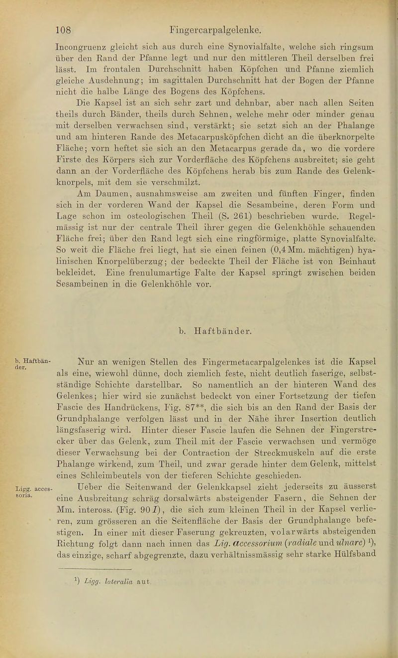 Incongruenz gleicht sich aus durch eine Synovialfalte, welche sich ringsum iiber den Eand der Pfanne legt und nur den mittleren Theil derselben frei lasst. Ini frontalen Durchschnitt haben Kopfchen und Pfanne ziemlich gleicbe Ausdebnung; im sagittalen Durcbscbnitt bat der Bogen der Pfanne nicbt die balbe Lange des Bogens des Kopfchens. Die Kapsel ist an sicb sebr zart und debnbar, aber nacb alien Seiten tbeils durcb Bander, tbeils durcb Sebnen, welcbe mebr oder minder genau mit derselben verwacbsen sind, verstiirkt; sie setzt sich an der Pbalange und am binteren Rande des Metacarpuskopfchen dicbt an die uberknorpelte Flache; vorn beftet sie sicb an den Metacarpus gerade da, wo die vordere Firste des Korpers sicb zur Yorderflacbe des Kopfcbens ausbreitet; sie gebt dann an der Vorderflache des Kopfcbens berab bis zum Rande des Gelenk- knorpels, mit dem sie verscbmilzt. Am Daumen, ausnabmsweise am zweiten und fiinften Finger, finden sicb in der vorderen Wand der Kapsel die Sesambeine, deren Form und Lage scbon im osteologiscben Tbeil (S. 261) bescbrieben wurde. Regel- massig ist nur der centrale Tbeil ibrer gegen die Gelenkhohle scbauenden Flacbe frei; iiber den Rand legt sicb eine ringformige, platte Synovialfalte. So weit die Flacbe frei liegt, bat sie einen feinen (0,4 Mm. macbtigen) hya- liniscben Knorpeluberzug; der bedeckte Tbeil der Flacbe ist von Beinbaut bekleidet. Eine frenulumartige Falte der Kapsel springt zwiscben beiden Sesambeinen in die Gelenkboble vor. b. Haftbander. b Haftban- Nur an wenigen Stellen des Fingermetacarpalgelenkes ist die Kapsel als eine, wiewobl dunne, docb ziemlicb feste, nicbt deutlicb faserige, selbst- standige Scbicbte darstellbar. So namentlicb an der binteren Wand des Gelenkes; bier wird sie zunacbst bedeckt von einer Fortsetzung der tiefen Fascie des Handriickens, Fig. 87**, die sich bis an den Rand der Basis der Grundpbalange verfolgen lasst und in der Nahe ibrer Insertion deutlich langsfaserig wird. Hinter dieser Fascie laufen die Sebnen der Fingerstre- cker iiber das Gelenk, zum Tbeil mit der Fascie verwacbsen und vermoge dieser Verwacbsung bei der Contraction der Streckmuskeln auf die erste Pbalange wirkend, zum Tbeil, und zwar gerade binter dem Gelenk, mittelst eines Scbleimbeutels von der tieferen Scbicbte gescbieden. Lipg. acces- Ueber die Seitenwand der Gelenkkapsel ziebt jederseits zu ausserst eine Ausbreitung schrag dorsalwarts absteigender Fasern, die Sebnen der Mm. inteross. (Fig. 901), die sicb zum kleinen Tbeil in der Kapsel verlie- ren, zum grosseren an die Seitenflacbe der Basis der Grundpbalange befe- stigen. In einer mit dieser Faserung gekreuzten, volarwarts absteigenden Ricbtung folgt dann nacb innen das Lig. accessorium (rodiale und ulnare) *)> das einzige, scbarf abgegrenzte, dazu verbaltnissmiissig sebr starke Hiilfsband ) Ligg- luteralia aut