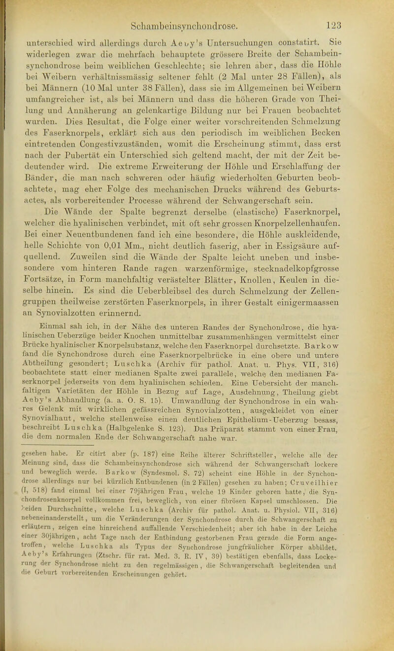 unterschied wird allerdings durch Aeuy's Untersuchungen constatirt. Sie widerlegen zwar die mebrfacb behauptete grossere Breito der Scbambein- syncbondrose beim weiblicben Geschlecbte; sie lehren aber, dass die Hoble bei Weibern verbaltuissmassig seltener fehlt (2 Mai unter 28 Fallen), als bei Mannern (10 Mai unter 38 Fallen), dass sie ini Allgemeinen beiWeiberu unifangreicher ist, als bei Mannern und dass die bbberen Grade von Thei- lung und Anniiberung an gelenkartige Bildung nur bei Frauen beobacbtet warden. Dies Resultat, die Folge einer weiter vorscbreitenden Scbinelzung des Faserknorpels, erklart sicb aus den periodiscb im weiblicben Becken eintretenden Congestivzustanden, womit die Erscbeinung stirnmt, dass erst nacb der Pubertat ein Unterscbied sicb geltend macbt, der niit der Zeit be- deutender wird. Die extreme Erweiterung der Lfoble und Erscblaffung der Bander, die man nacb scbweren oder baufig wiederbolten Geburten beob- acbtete, mag eber Folge des mecbaniscben Drucks wabrend des Geburts- actes, als vorbereitender Processe wabrend der Scbwangerscbaft sein. Die Wande der Spalte begrenzt derselbe (elastiscbe) Faserknorpel, welcber die byaliniscben verbindet, mit oft sebr grossen Knorpelzellenbaufen. Bei einer Neuentbundenen fand icb eine besondere, die HSble auskleidende, helle Scbicbte von 0,01 Mm., nicbt deutlicb faserig, aber in Essigsaure auf- quellend. Zuweilen sind die Wande der Spalte leicbt uneben und insbe- sondere vom hinteren Rande ragen warzenformige, stecknadelkopfgrosse Fortsatze, in Form mancbfaltig verjistelter Blatter, Knollen, Keulen in die- selbe binein. Es sind die Ueberbleibsel des durcb Scbmelzung der Zellen- gruppen tbeilweise zerstorten Faserknorpels, in ihrer Gestalt einigermaassen an Synovialzotten erinnernd. Einmal sah ioh, in der Nabe des unteren Eandes der Synchondrose, die bya- liniscben Ueberziige beider Knochen unmittelbar zusainmenhangen vermittelst einer Briicke byaliniscber Knorpelsubstanz, welche den Faserknorpel durcbsetzte. Barkow fand die Syncbondrose durcb eine Faserknorpelbriicke in eine obere und untere Abtheilung gesondert; Luscbka (Arcbiv fur patbol. Anat. u. Pbys. VII, 316) beobachtete statt einer medianen Spalte zwei parallele, welcbe den medianen Fa- serknorpel jederseits von dem hyaliniscben scbieden. Eine Uebersicbt der mancb- faltigen Varietaten der Hoble in Bezug auf Lage, Ausdebnung, Tbeilung giebt Aeby's Abbandlung (a. a. O. S. 15). Umwandlung der Syncbondrose in ein wab- res Gelenk mit wirkbcben gefassreichen Synovialzotten, ausgekleidet von einer Synovialhaut, welcbe stellenweise einen deutlicben Epitbelium - Ueberzug besass, beschreibt Luschka (Halbgelenke S. 123). Das Praparat stammt von einer Frau, (lie dem normalen Ende der Schwangerscbaft nabe war. gcsehen habe. Er citirt aber (p. 187) eine Reihe altei-er Schriftsteller, welche alle der Meinung sind, dass die Schambeinsynchondrose sich wahrend der Schwangerschat't lockere und beweglich werde. Barkow (Syndesmol. S. 72) scheint eine Hohle in der Synchon- drose allerdings nur bei kurzlich Entbundenen (in 2 Fallen) gesehen zu haben; Cruveilhier (1, 518) fand einmal bei einer 79jahrigen Frau, welche 19 Kinder geboren hatte,' die Syn- chondrosenknorpel vollkommen frei, beweglich, von einer fibrosen Kapsel umschlossen. Die >eiden Durchschnitte, welche Luschka (Archiv fiir pathol. Anat. u. Physiol. VII, 316) nebeneinanderstellt, urn die Veranderungen der Synchondrose durch die Schwangerscbaft zu erlautern, zeigen eine hinreichend auffallende Verschiedcnheit; aber ich habe in der Leiche einer SOjiihrigen, acht Tage nach der Entbindung gestorbenen Frau gerade die Form ange- troffen, welche Luschka als Typus der Synchondrose jungfraulicher Kbrper abbildet. Aeby's Erfahrungen (Ztschr. fiir rat. Med. 3. R. IV, 39) bestatigen ebenfalls, dass Locke- rung der Synchondrose nicht zu den regelmassigen , die Schwangerschat't begleitenden und die Geburt vorbereitcnden Erscheinungen gehort.