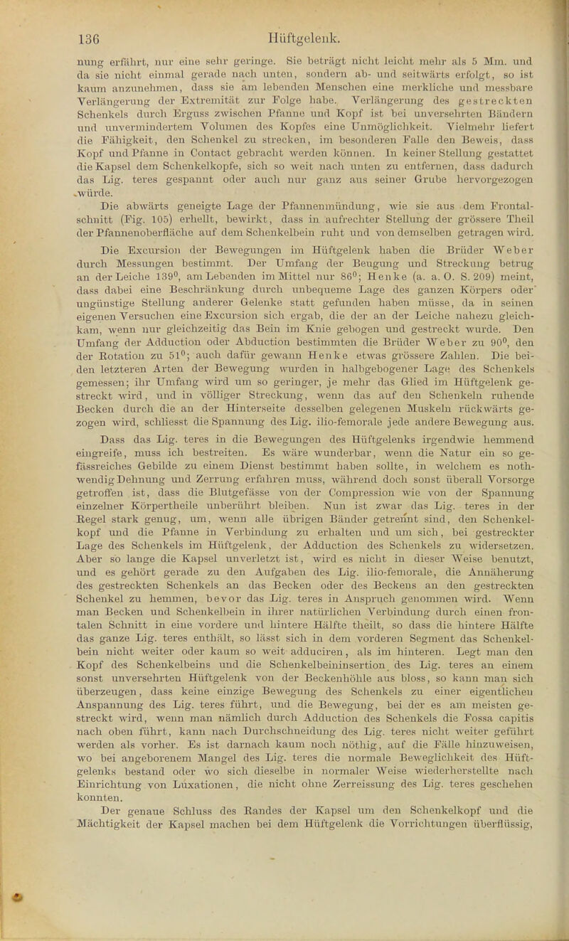 nung erfiihrt, nur eine selir geringe. Nie betragt aicht Leioht naehr als 5 Mm. and da sic niclil einmal gerade aach unten, sondern ab- and seitwarts erfolgt, so ist kaum anzunehmen, dass sic am Lebenden Menschen eine merkliche and messbare Verlangerung der Extremitat zur Folge habe. Verlangerung des gestreekten Schenkels durch Erguss zwischen Pfarmo und Kopf ist bei unversehrten Bandera und nnvermindertem Volumen des Kopfes eine Unmogliehkeit. Vielinelir lieferl die Fahigkeit, den Schenkel zu strecken, im besonderen Falle den Beweis, dass Kopf und Pfanne in Contact gebracht werden konnen. In keiner Stellung gestattet die Kapsel dem Sckenkelkopfe, sich so weit nach unten zu entfernen, dass dadurch das Lig. tei-es gespanut oder audi nur ganz aus seiner Grube hervorgezogen .wiirde. Die abwaxts geneigte Lage der Pfannenmiindung, wie sie aus dem Prontal- schuitt (Fig. 105) erhellt, bewirkt, dass in aufrechter Stellung der grossere Theil der Pfannenoberfliidie auf dem Scbenkelbein rubt und von demselben getragen wird. Die Excursion der Bewegungen im Hiiftgelenk haben die Briider Weber durcb Messungen bestimmt. Der Umfang der Beugung und Sti-eckung betrug an derLeicbe 139°, am Lebenden im Mittel nur 86°; Henke (a. a. O. S. 209) meint, dass dabei eine Beschrankung durcb unbequeme Lage des ganzen Korpers oder' ungiinstige Stellung anderer Gelenke statt gefanden haben miisse, da in seinen eigenen Versuclien eine Excursion sich ergab, die der an der Leiche nahezu gleich- kam, wenn nur gleichzeitig das Bein im Knie gebogen und gestreckt wurde. Den Umfang der Adduction oder Abduction bestimmten die Briider Weber zu 90°, den der Botation zu 51°; audi dafiir gewann Henke etwas grossere Zahlen. Die bei- den letzteren Arten der Bewegung wurden in halbgebogener Lage des Schenkels gemessen; ihr Umfang wird um so geringer, je mehr das Glied im Hiiftgelenk ge- streckt wird, und in volliger Streckung, wenn das auf den Schenkelu ruhende Becken durch die an der Hinterseite desselben gelegenen Muskeln ruck warts ge- zogen wird, schliesst die Spannung des Lig. ilio-femorale jede andere Bewegung aus. Dass das Lig. teres in die Bewegungen des Hiiftgelenks irgendwie hemmend eiugreife, muss ich bestreiten. Es ware wunderbar, wenn die Natur ein so ge- fiissreiches Gebilde zu ehiem Dienst bestimmt haben sollte, in welchem es noth- wendigDehnung und Zerrung erfahren muss, wiihrend doch sonst liberal! Vorsorge getroffen ist, dass die Blutgefasse von der Compression wie von der Spannung einzelner KSrpertheile unberiihrt bleiben. Nun ist zwar das Lig. teres in der Begel stark genug, um, wenn alie iibrigen Bander getrennt sind, den Schenkel- kopf und die Pfanne in Verbindung zu erhalten und um sich, bei gestreckter Lage des Schenkels im Hiiftgelenk, der Adduction des Schenkels zu widersetzen. Aber so lange die Kapsel unverletzt ist, wird es nicht in dieser Weise benutzt, und es gehort gerade zu den Aufgaben des Lig. ilio-feniorale, die Anniiherung des gestreekten Schenkels an das Becken oder des Beckens an den gestreekten Schenkel zu hemmen, bevor das Lig. teres in Anspruch genommen wird. Wenn man Becken und Scbenkelbein in ilirer natiirlichen Verbindung durch einen fron- talen Schnitt in eine vordere und hintere Hiilfte tlieilt, so dass die hintere Hiilfte das ganze Lig. teres enthiilt, so liisst sich in dem vorderen Segment das Scbenkel- bein nicht weiter oder kaum so weit adduciren, als im hinteren. Legt man den Kopf des Schenkelbeins und die Schenkelbeininsertion des Lig. teres an einem sonst unversehrten Hiiftgelenk von der Beckenhohle aus bloss, so kann man sich iiberzeugen, dass keine einzige Bewegung des Schenkels zu einer eigentlicheu Anspannung des Lig. teres fiihrt, und die Bewegung, bei der es am meisten ge- streckt wird, wenn man namlich durch Adduction des Schenkels die Fossa capitis nach oben fiihrt, kann nach Durchschueidung des Lig. teres nicht weiter gefiihrt werden als vorher. Es ist dai-nach kaum noch nothig, auf die Falle hinzuweisen, wo bei angeborenem Mangel des Lig. teres die normale Beweglichkeit des Hiift- gelenks bestand oder wo sich dieselbe in normaler Weise wiederherstellte nach Einrichtung von Luxationen, die nicht ohne Zerreissung des Lig. teres gescheben konnten. Der genaue Schluss des Eandes der Kapsel um den Schenkelkopf mid die Machtigkeit der Kapsel machen bei dem Hiiftgelenk die Vorrichtungen iiberflussig,