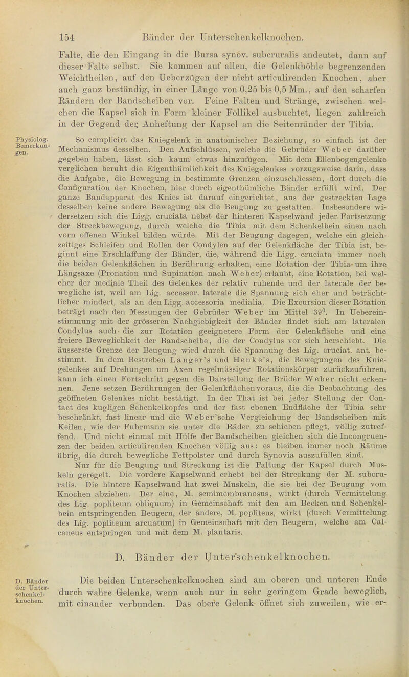 Physiolog. Bemerkun- gen. Falte, die den Eingang in die Bursa synov. subcruralis andeutet, dann auf dieser Falte selbst. Sie kommen auf alleu, die Gelenkhohle begrenzenden Weichtheilen, auf den Ueberziigen der nicbt articulirenden Knocben, aber aucb ganz bestandig, in einer Lange von 0,25 bis 0,5 Mm., auf den scharfen Eiindern der Bandscbeiben vor. Feine Falten und Strange, zwischen wel- cben die Kapsel sicb in Form kleiner Follikel ausbucbtet, liegen zablreicb in der Gegend der. Anbeftung der Kapsel an die Seitenrander der Tibia. So complicirt das Kniegelenk in anatomischer Beziehung, so einfacli ist der Mechanismus desselben. Den Aufsckliissen, welche die Gebriider Weber dariiber gegeben baben, lasst sich kaum etwas binzufiigen. Mit dem Ellenbogengelenke verglicben berubt die Eigentbiimlicbkeit des Kuiegelenkes vorzugsweise darin, dass die Aufgabe, die Bewegung in bestimmte Grenzen einzuscldiessen, dort durch die Configuration der Knocben, bier durch eigenthumliche Bander erfiillt wird. Der ganze Bandapparat des Knies ist darauf eingerichtet, aus der gestreckten Lage desselben keine andere Bewegung als die Beugung zu gestatten. Insbesondere wi- dersetzen sich die Ligg. cruciata nebst der hinteren Kapsehvand jeder Fortsetzung der Streckbewegung, durch welche die Tibia mit dem Schenkelbein einen nach vorn offenen Winkel bilden wiirde. Mit der Beugung dagegen, welche ein gleich- zeitiges Schleifen und Bollen der Condylen auf der Gelenkfliiche der Tibia ist, be- ginnt eine Erschlaffung der Bander, die, wahrend die Ligg. cruciata immer noch die beiden Gelenkflachen in Beruhrung erhalten, eine Rotation der Tibia- um ihre Langsaxe (Pronation und Supination nach Weber) erlaubt, eine Botation, bei wel- cher der mediale Theil des Gelenkes der relativ ruhende xmA der laterale der be- weghche ist, weil am Lig. accessor, laterale die Spannung sich eher und betracht- licher mindert, als an den Ligg. accessoria medialia. Die Excursion dieser Rotation betriigt nach den Messungen der Gebriider Weber im Mittel 39°. In Ueberein- stimmung mit der grosseren Nachgiebigkeit der Bander findet sich am lateralen Condylus auch- die zur Rotation geeignetere Form der Gelenkflache und eine freiere Beweglichkeit der Bandscheibe, die der Condylus vor sich herschiebt. Die ausserste Grenze der Beugung wird durch die Spannung des Lig. cruciat. ant. be- stimmt. In dem Bestreben Langer's und Henke's, die Bewegungen des Knie- gelenkes auf Drehungen um Axen regehnassiger Rotationskorper zuriickzufiihren, kann ich einen Fortschritt gegen die Darstellung der Briider Weber nicht erken- nen. Jene setzen Beriihrungen der Gelenkflachen voraus, die die Beobachtung des geoffneten Gelenkes nicht bestatigt. In der That ist bei jeder Stellung der Con- tact des kugligen Scheukelkopfes und der fast ebenen Endfliiche der Tibia sehr beschrankt, fast linear und die Weber'sche Vergleichung der Bandscheiben mit Keilen, wie der Fuhrmann sie unter die RiLder zu schieben pfiegt, vollig zutref- fend. Und nicbt einmal mit Hiilfe der Bandscheiben gleichen sich die Incongruen- zen der beiden articulirenden Knochen voUig aus: es bleiben immer noch Raume iibrig, die durch bewegliche Fettpolster und durch Synovia auszufullen sind. Nur fur die Beugung und Streckung ist die Faltung der Kapsel durch Mus- keln geregelt. Die vordere Kapsehvand erhebt bei der Streckung der M. subcru- ralis. Die hintere Kapselwand hat zwei Muskeln, die sie bei der Beugung vom Knochen abziehen. Der eine, M. semimembranosus, wirkt (durch Vermittelung des Lig. popliteum obhquum) in Gemeinschaft mit den am Becken und Schenkel- bein entspringenden Beugern, der andere, M. pophteus, wirkt (durch Vermittelung des Lig. popliteum arcuatum) in Gemeinschaft mit den Beugern, welche am Cal- caneus entspringen und mit dem M. plantaris. D. Bander der Untefschenkelkuochen. D. Bander dur Unter- schenkel- knochen. Die beiden Unterschenkellinocben sind am oberen und unteren Ende durch wabre Gelenke, wenn auch nur in sehr geringem Grade beweglich, mit einander verbunden. Das obere Gelenk- offnet sicb zuweilen, wie er-