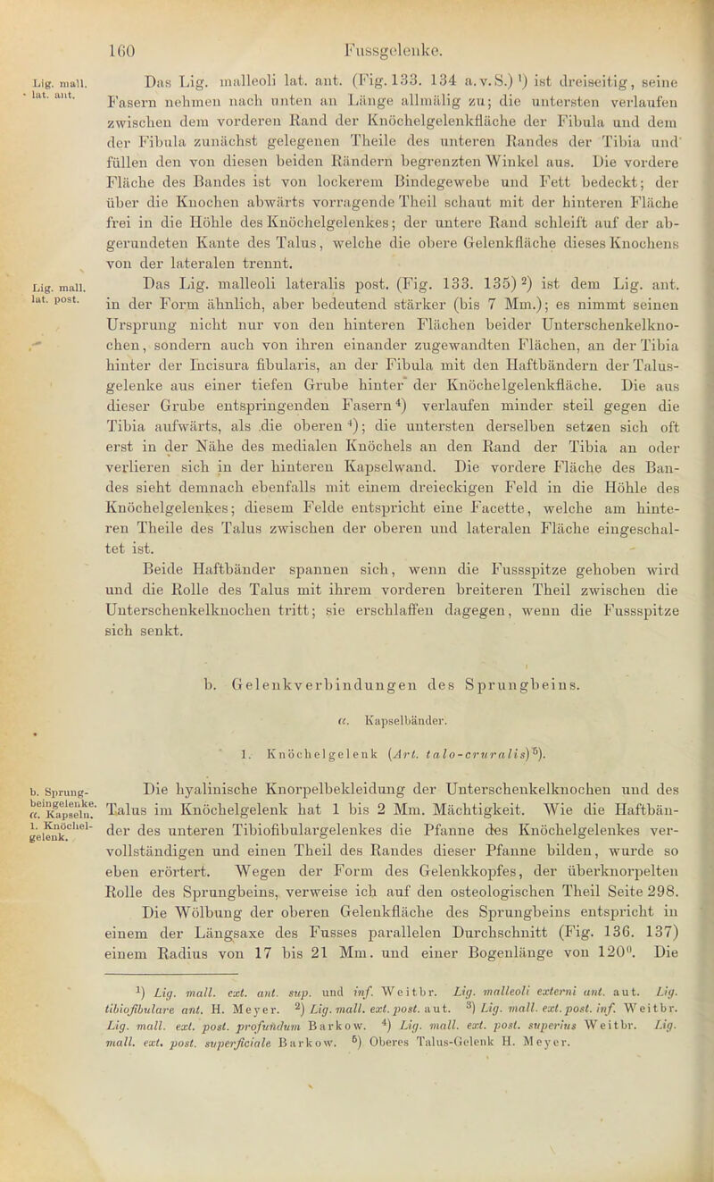 Lig. mull. Das Lig. malleoli lat. ant. (Fig. 133. 134 a.v.S.)1) ist dreiseitig, seine Fasern nehmen nach anten an Lange allmalig zu; die iintersten verlaufen zwischen dem vorderen Rand der Kniichelgelenkflache der Fibula and dem der Fibula zunachst gelegenen Theile des nnteren Randes der Tibia und fiillen den von diesen beiden Randern begrenzten Winkel ana. Die vordere Fliiche des Bandes ist von lockerem Bindegewebe und Fett bedeckt; der iiber die Knocben abwarts vorragende Theil scbaut mit der hinteren Fliiche frei in die Hohle des Knoehelgelenkes; der untere Rand schleift auf der ab- gerundeten Kante des Tains, welche die obere Gelenkfliicbe diesesKnochenE von der lateralen trennt. Lig. man. Das Lig. malleoli lateralis post. (Fig. 133. 135) 2) ist dem Lig. ant. lut. post. 'n ^er porm iihnlich, aber bedeutend starker (bis 7 Mm.); es nimmt seinen Ursprung nicbt nur von den binteren Fliichen beider Unterschenkelkno- cben, sondern aucb von ibren einander zugewandten Fliichen, an der Tibia hinter der Incisura fibularis, an der Fibula mit den Haftbandern derTalus- gelenke aus einer tiefen Grube binter der Kn5cbelgelenkflacbe. Die aus dieser Grube entspringenden Fasern4) verlaufen minder steil gegen die Tibia aufwarts, als .die oberen *); die untersten derselben setaen sich oft erst in der Nabe des medialen Knochels an den Rand der Tibia an oder verlieren sicb in der binteren Kapselwand. Die vordere Fliiche des Ban- des siebt demnacb ebenfalls mit einem dreieckigen Feld in die Hohle des Knoehelgelenkes; diesem Felde entspricht eine Facette, welcbe am binte- ren Theile des Talus zwischen der oberen und lateralen Fliiche eingeschal- tet ist. Beide Haftbander spannen sicb, wenn die Fussspitze gehoben wird und die Rolle des Talus mit ihrem vorderen breiteren Tbeil zwischen die Unterschenkelknocben tritt; sie erschlaffen dagegen, wenn die Fussspitze sich senkt. b. Gelenkverbindungen des Sprungbeins. (c. Kapselbander', 1. Knochelgelenk [Art. talo-cruralis)5). b. Sprung- Die hyalinische Knorpelbekleidung der Unterscbenkelknochen unci des «?Kgapse\u? Tains im Knochelgelenk bat 1 bis 2 Mm. Miichtigkeit. Wie die Haftban- gei^nkChel C^er ^es wuteren Tibiofibulargelenkes die Pfanne des Knoehelgelenkes ver- vollstandigen und einen Tbeil des Randes dieser Pfanne bilden, wurde so eben erortert. Wegen der Form des Gelenkkopfes, der iiberknorpelten Rolle des Sprungbeins, verweise ich auf den osteologischen Theil Seite 298. Die Wolbung der oberen Gelenkfliiche des Sprungbeins entspricht in einem der Langsaxe des Fusses parallelen Durchschnitt (Fig. 136. 137) einem Radius von 17 bis 21 Mm. und einer Bogenliinge von 120°. Die a) Lig. mall. ext. ant. sup. und inf. Weitbr. Lig. malleoli externi ant. aut. Lig. tibiojibulare ant. H. Meyer. 2) Lig. mall. ext. post, a ut. 8) Lig. mall. ext. post. inf. Weitbr. Lig. mall. ext. post, profvmlum Barltow. 4) Lig. mall. ext. post, siiperius Weitbr. Lig. mall. ext. post, svperjiciale Barkow. 6) Oberes Talus-Gelenk H. Meyer.