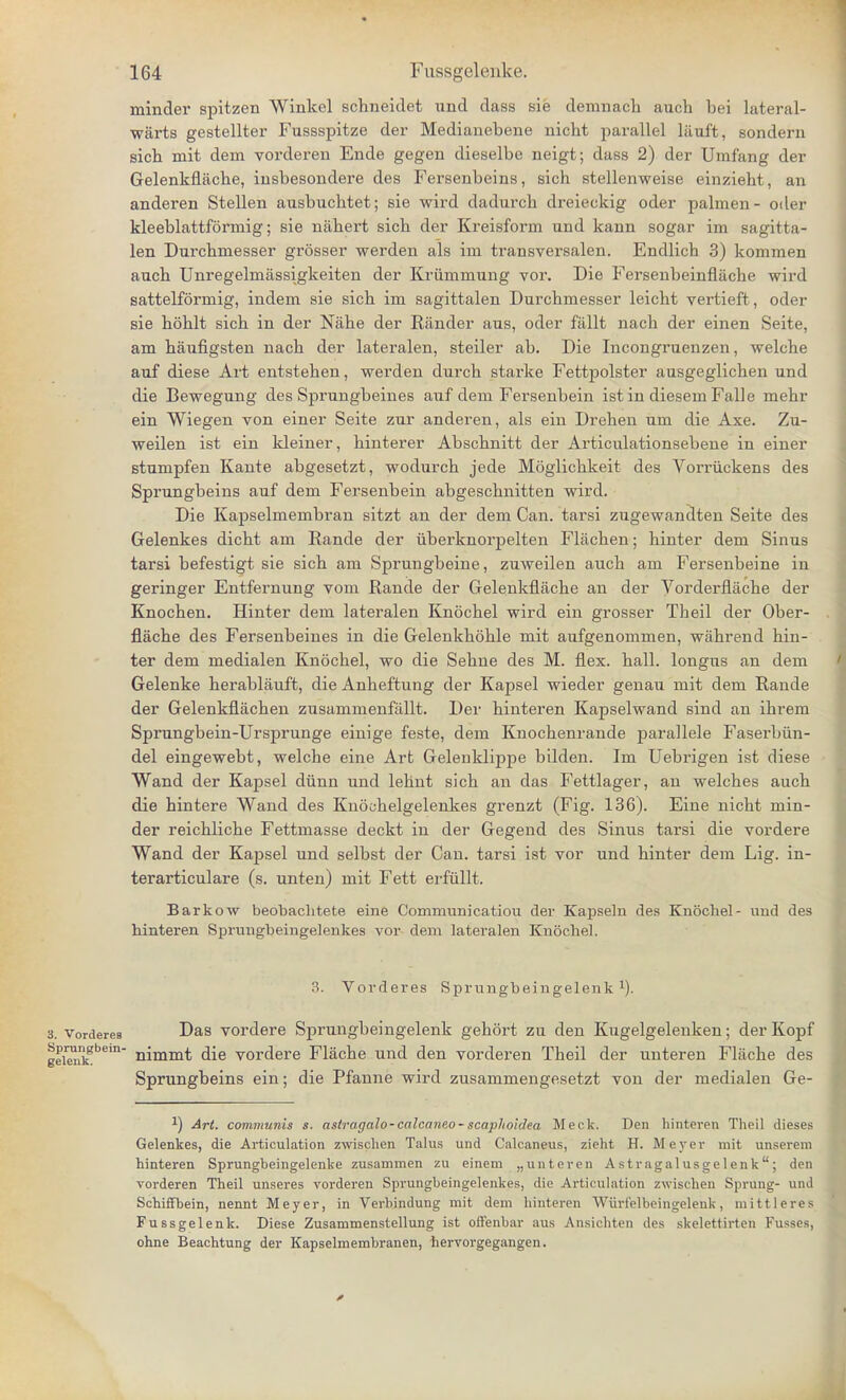 minder spitzen Winkel schneidet und dass sip demnach auch bei lateral- wiirts gestellter Fussspitze der Medianebene nicht parallel liiuft, sondern sicb mit dem vorderen Ende gegen dieselbe neigt; dass 2) der Umfang der Gelenkflache, insbesondere des Fersenbeins, sich stellenweise einzieht, an anderen Stellen ausbnchtet; sie wird dadurch dreieckig oder palmen- oiler kleeblattformig; sie nahert sicb der Kreisform und kann sogar im sagitta- len Durchniesser grosser werden als im transversalen. Endlich 3) kommen aucb Unregelmassigkeiten der Kriimmung vor. Die Fersenbeinflache wird sattelformig, indem sie sich im sagittalen Durcbmesser leicht vertieft, oder sie hohlt sicb in der Nabe der Bander aus, oder fallt nacb der einen Seite, am haufigsten nacb der lateralen, steiler ab. Die Incongruenzen, welcbe anf diese Art entsteben, werden dnrcb starke Fefctpolster ausgeglicben und die Bewegung des Sprungbeines auf dem Fersenbein istin diesemFalle mebr ein Wiegen von einer Seite zur anderen, als ein Dreben um die Axe. Zu- weilen ist ein kleiner, binterer Abscbnitt der Articulationsebene in einer stumpfen Kante abgesetzt, wodurcb jede Moglichkeit des Vorriickens des Sprungbeins auf dem Fersenbein abgescbnitten wird. Die Kapselmembran sitzt an der dem Can. tarsi zugewandten Seite des Gelenkes dicbt am Bande der iiberknorpelten Flachen; binter dem Sinus tarsi befestigt sie sicb am Sprungbeine, zuweilen aucb am Fersenbeine in geringer Entfernung vom Bande der Gelenkflache an der Vorderflache der Knochen. Hinter dem lateralen Knochel wird ein grosser Theil der Ober- flache des Fersenbeines in die Gelenkhoble mit aufgenommen, wahrend hin- ter dem medialen Knochel, wo die Sehne des M. flex. hall, longns an dem Gelenke herablauft, die Anheftung der Kapsel wieder genau mit dem Bande der Gelenkflacben zusammenfallt. Der hinteren Kapselwand sind an ibrem Sprungbein-Ursprunge einige feste, dem Knocbenrande parallele Faserbiin- del eingewebt, welche eine Art Gelenklippe bilden. Im Uebrigen ist diese Wand der Kapsel dunn und lehnt sich an das Fettlager, an welches auch die hintere Wand des Enochelgelenkes grenzt (Fig. 136). Eine nicht min- der reicbliche Fettmasse deckt in der Gegend des Sinus tarsi die vordere Wand der Kapsel und selbst der Can. tarsi ist vor und hinter dem Lig. in- terarticulare (s. unten) mit Fett erfiillt. Barkow beobachtete eine Communicatiou der Kapseln des Knochel- nnd des hinteren Sprungbeingelenkes vor dem lateralen Knochel. 3. Vorderes Sprungbeingelenk 1). 3. Vorderes Das vordere Sprungbeingelenk gehort zu den Kugelgelenken; der Kopf geiSikSbem nimmt die vordere Flache und den vorderen Theil der unteren Flache des Sprungbeins ein; die Pfanne wird zusammengesetzt von der medialen Ge- -1) Art. communis s. astragalo-calcaneo-scaphoidea Meek. Den hinteren Theil dieses Gelenkes, die Articulation zwischen Talus und Calcaneus, zieht H. Meyer mit unsereni hinteren Sprungheingelenke zusammen zu einem „unteren Astragalusgelenk; den vorderen Theil unseres vorderen Sprungbeingelenkes, die Articulation zwischen Sprung- und Schiffbein, nennt Meyer, in Verbindung mit dem hinteren Wiirielbeingelenk, niittleres Fussgelenk. Diese Zusammenstellung ist oifenbar aus Ansichten des skelettirten Fusses, ohne Beachtung der Kapselmembranen, hervorgegangen.