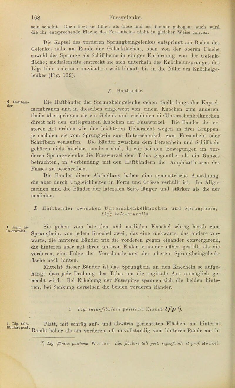 aein scheint. Doch liegt sie holier als diese und ist flacher gebogen; auch wird die ihr entsprechende Fl&che des Fersenbeins niclit iu gleicher Weise convex. Die Kapsel des vorderen Sprungbeingelenkes entspringt am Bodeii des Gelenkes nahe am Rande der Gelenkflachen, oben von der oberen Flache sowohl des Sprung- als Schiffbeins in einiger Entfernung von der Gelenk- flacbe; medialerseits erstreckt sie sich unterbalb des Knochelursprunges des Lig. tibio - calcaneo - naviculare weit binauf, bis in die Nahe des Knochelge- lenkes (Fig. 139). /S. Haftbander. /?. Haftban- Die Haftbander der Sprungbeingelenke gehen theils langs der Kapsel- membranen und in dieselben eingewebt von einem Knochen zum anderen, theils iiberspringen sie ein Gelenk nnd verbinden die Unterschenkelknochen direct mit den entlegeneren Knochen der Fusswurzel. Die Bander der er- steren Art ordnen wir der leichteren Uebersicht wegen in drei Gruppen, je nachdem sie vom Sprungbein zum Unterschenkel, zum Fersenbein oder Schiffbein verlaufen. Die Bander zwischen dem Fersenbein und Schiffbein gehoren nicht hierher, sondern sind, da wir bei den Bewegungen im vor- deren Sprunggelenke die Fusswurzel dem Talus gegeniiber als ein Ganzes betrachten, in Verbindung mit den Haftbandern der Amphiarthrosen des Fusses zu beschreiben. Die Bander dieser Abtheilung haben eine symmetrische Anordnung, die aber durch Ungleichheiten in Form und Grosse verhullt ist. Im Allge- meinen sind die Bander der lateralen Seite langer und starker als die der medialen. I. Haftbander zwischen Unterschenkelknochen und Sprungbein, Ligg. talo-cruralia. I. Ligg. ta- Sie gehen vom lateralen und medialen Knochel schrag herab zum o-oruraUa. gprung]3ejn ? von jedem Knochel zwei, das eine riickwarts, das andere vor- warts, die hinteren Bander wie die vorderen gegen eiuander convergirend, die hinteren aber mit ihren unteren Enden einander naher gestellt als die vorderen, eine Folge der Verschmalerung der oberen Sprungbeingelenk- flache nach hinten. Mittelst dieser Bander ist das Sprungbein an den Knocheln so aufge- hangt, dass jede Drehung des Talus um die sagittale Axe unmoglich ge- macht wird. Bei Erhebung der Fussspitze spannen sich die beiden hinte- ren, bei Senkung derselben die beiden vorderen Bander. 1. Lig. talo-fibulare posticum Krause tf.P1)- i. Lig. taio- Piatt, mit schrag auf- und abwarts gerichteten Flachen, am hinteren, ' Rande hoher als am vorderen, oft unvollstandig vom hinteren Rande aus in ^ Lig. fibulae posticum Weitbr. Lig. Jibulare tali post, supcrficiah ct prof. Meckel.
