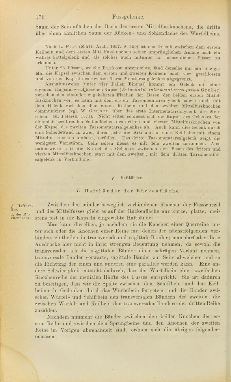 Saum der Seitenfiiichcn der Basis des ersten Mittelfussknocliciis, die dritte iiber einen almlichen Saum der Riicken- und Soblenflacbe des Wiirfelbeins. Nach L. Fick (Hull. Arch. 1857. 8. 450) ist das Gelenk zwischen dem ersten Keilbein und dem ersten Mittelfussknochen seiner urspriinglichen Anlage nach ein wahres Sattelgelenk und als solches auch mitunter an menschlichen Fiissen zu erkennen. Unter 23 Fiissen, welche Barkow untersuchte, fand derselbe nur ein einziges Mai die Kapsel zwischen dem ersten und zweiten Keilbein nach vorn geschlossen und von der Kapsel des zweiten Tarso-Metatarsalgelenkes abgegrenzt. Ausnahmsweise (unter vier Fallen Einmal) kommt ein Gelenk mit einer eigenen, ringsum gescljlossenen Kapsel (Articulatio intermetatarseaprima Gruber) zwischen den einander zugekehrten Flachen der Basen der beiden ersten Mittel- fussknochen vor; es kann mit dem ersten Tarsometatarsalgelenk sowie auch mit dem Gelenk zwischen dem ersten Keilbein und dem -zweiten Mittelfussknochen communiciren (vgl. W. Gruber, iiber das erste Intermetatarsalgelenk des Men- schen. St. Petersb. 1871). Nicht selten schliesst sich die Kapsel des Gelenkes der einandef beriibrenden Seitenflacben des dritten und vierten Mittelfussknochen von der Kapsel des zweiten Tarsometatarsalgelenkes ab. Auch kann dies Gelenk durch eine Scheidewand in zwei, deren jedes die Articulation eines Keilbeins mit einem Mittelfussknocken umfasst, zerfallen. Das dritte Tarsometatarsalgelenk zeigt die wenigsten Varietaten. Sehr selten fiiesst es mit dem zweiten zusammen. Aus- nahmsweise tritt die Kapsel des Gelenkes zwischen den Basen des dritten und vierten Mittelfussknochen, statt mit dem zweiten , mit dem dritten Tarsometatar- salgelenk in Verbindung. /$. Haftbander. I. Haftbander der Riickenflache. /}. Haftb&n- Zwischen den minder beweglich verbundenen Knochen der Fusswurzel i^der Eti un<^ ^es Mittelfusses giebt es auf der Riickenflache nur kurze, platte, mei- ckenflache. stens fest in die Kapseln eingewebte Haftbander. Man kann dieselben, je nacbdem sie die Knocben einer Querreibe un- ter sicb oder die Knocben einer Reibe mit denen der nachstfolgenden ver- binden, eintheilen in transversale und sagittale Bander; man darf aber diese Ausdriicke bier nicbt in ihrer strengen Bedeutung nebmen, da sowohl die transversalen als die sagittalen Bander einen schragen Verlauf nebmen, transversale Bander vorwarts, sagittale Bander zur Seite abweicben und so die Ricbtung der einen und anderen eine parallele werden kann. Eine an- dere Scbwierigkeit entstebt dadurch, dass das Wiirfelbein einer zweifacben Knocbenreibe der medialen Halfte des Fusses entsjDricbt. Sie ist dadurch zu beseitigen, dass wir die Spalte zwiscben dem Schiffbein und den Keil- beinen in Gedanken durcb das Wurfelbein fortsetzen und die Bander zwi- scben Wiirfel - und Scbiffbein den transversalen Bandern der zweiten, die zwiscben Wiirfel- und Keilbein den transversalen Bandern der dritten Reihe zuzahlen. Nacbdem nunmebr die Bander zwischen den beiden Knocben der er- sten Reihe und zwiscben dem Sprungbeine und den Knocben der zweiten Reibe im Vorigen abgehandelt sind, ordnen sicb die iibrigen folgender- maassen: