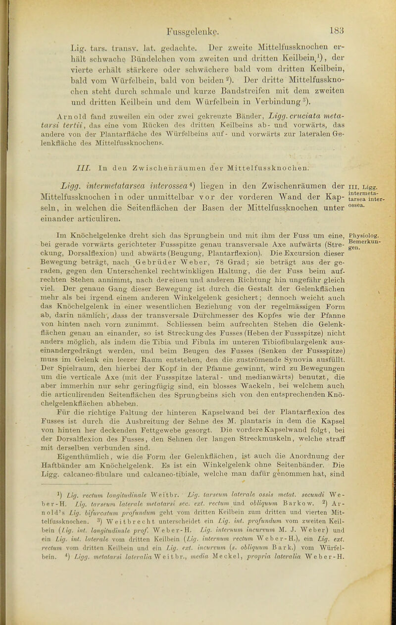 Lig. tars, tranav. hit. gedaohte. Der zweite Mittelfussknochen er- halt schwaehe Bukdelcheii vom zweiten unci dritten Keilbein1), der vierte erhiilt stiirkere odev schwiichere bald vom dritten Keilbein, bald vom Wurfelbein, bald von beiden '2). Der dritte Mittelfusskno- chen steht durch schmale unci kurze Bandstreifen mit dem zweiten und dritten Keilbein unci clem Wurfelbein in Verbindung3). Arnold fund zuweilen ein oder zwei gekreuzte Bander, Ligg. cruciata meta- tarsi tertii, das eine vom Ettcken des dritten Keilbeins ab- und vorwarts, das andere von der Plantarflache des Wurfelbeins auf- und vorwarts zur lateralen Ge- lenkfliiche des Mittelfussknochens. III. In den Zwischehraumen der Mittelfussknochen. Ligg. intermetatarsea rnterossea4) liegen in den Zwischenraumen der m. Ligg. Mittelfussknochen in oder unmittelbar vor der vorderen Wand der Kap- tarse™inter- seln, in welchen die Seitenflachen der Basen der Mittelfussknochen unter 0SBea- einander articuliren. Im Knochelgelenke dreht sich das Sprungbein und mit ibm der Fuss um eine, PhyBiolog. Bem< ' gen. bei gerade vorwarts gerichteter Fussspitze genau transversale Axe aufwarts (Stre- 1 ckung, Dorsalflexiou) und abwarts (Beugung, Plantarflexion). Die Excursion dieser Bewegung betriigt, nach Gebri.id.er Weber, 78 Grad; sie betriigt aus der ge- raden, gegen den Unterschenkel rechtwinkligen Haltung, die der Fuss beim auf- rechten Stehen annimmt, nach der einen und anderen Eichtung hin ungefa.hr gleich viel. Der genaue Gang dieser Bewegung ist durch die Gestalt der Gelenkflachen mehr als bei irgend. einem anderen Winkelgelenk gesichert; dennoch weicht auch das Knochelgelenk in einer wesenthcben Beziehung von der regelmassigen Form ab, darin namlich, dass der transversale Durchmesser des Kopfes wie der Pfanne von hinten nach vorn zunimmt. Schliessen beim aufrechten Stehen die Gelenk- flachen genau an einander, so ist Streckungdes Fusses (Heben der Fussspitze) nicht anders moglich, als indem die Tibia imd Fibula im unteren Tibiofibulargelenk aus- einaDdergedrangt werden, und beim Beugen des Fusses (Senken der Fussspitze) muss im Gelenk ein leerer Eanm entstehen, den die zustromende Synovia ausfiillt. Der Spiehaum, den hierbei der Kopf in der Pfanne gewinnt, wird zu Bewegungen um die verticale Axe (mit der Fussspitze lateral - und medianwarts) benutzt, die aber immerhin nur sehr geringfiigig sind, ein blosses Wackeln, bei welchem auch die articulirenden Seitenflachen des Sprungbeins sich von den entsprechenden Kno- chelgelenkfliicben abhebeu. Fiir die richtige Faltung der hinteren Kapselwand bei der Plantarflexion des Fusses ist durch die Ausbreitung der Sehne des M. plantaris in dem die Kapsel von hinten her deckenden Fettgewebe gesorgt. Die vordere Kapselwand folgt, bei der Dorsalflexion des Fusses, den Sehnen der langen Streckmuskeln, welche straff mit derselben verbunden sind. Eigenthiimlich, wie die Form der Gelenkflachen, ist auch die Anordnung der Haftbander am Knochelgelenk. Es ist ein Winkelgelenk ohne Seitenbander. Die Ligg. calcaneo-fibulare und caleaneo-tibiale, welche man dafiir genommen hat, sind J) Lig. rectum longitudinale Wcitbr. LUj. tarseum taterale ossis met at. secundi We- ber-H. Uij. tarseum litterak metatarsi sec. ext. rectum und obliquum Barkow. 2) Ar- nold's Lig. bifurcutum profundum geht vom dritten Keilbein zum dritten und vierten Mit- telfussknochen. 3) Weitbrecht tinterscheidet ein Lig. int. profundum vom zweiten Keil- bein {Lig. int. longitudinale prof. Weber-H. Lig. internum incurvum M. J. Weber) und ein Lig. int. Interfile vom dritten Keilbein {Lig. internum rectum We ber-H.), ein Lig. ext. rectum vom dritten Keilbein and ein Lig. ext. incurvum («. obliquum Bark.) vom Wurfel- bein. *) Ligg. metatarsi lateralia Wei tbr.j media Meckel, propria lateralia Weber-H.