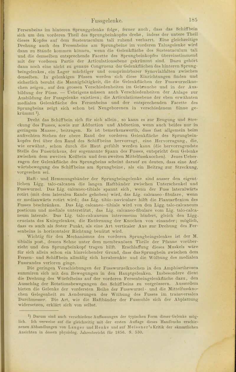 Fersenbeina im binteren Sprunggelenke folge, ferner auch, dass das Scliiffbein sich um den vorderen Theil des Sprungbeinkopfes drehe, indess der untere Theil dieses Kopfes aut' dem Bustentaoulum tali ruhend verharrt. line gleichzeitige Dremrag audi des Peraenbeins am Sprungbeine im vorderen Taluagelenke wird dann zu Staude konnnen konnen, wenn die Gelenkflache des Sustentaculum tali und die demselben entsprechende Faeette des Sprungbeiukopfes ubereinstimmend mit der vorderen Partie dor Articulationsebene gekriimmt Bind. Dazu gehort dann uocb eine nicht zu genaue Congruenz der Gelenkfliiehen des binteren Sprung- beingelenkes, ein Lager machtiger und oomprimirbarer Synovialfalten zwiachen denselben. In gelenkigen Fiissen werden siob diese Einricbtungen finden und sicherlich beruht die Mannigfaltigkeit, die die Gelenkfliiehen der Fusswurzelkno- cben zeigen, auf den grosscu Veraohiedenbeiten im Gebrauche und in der Aus- bildung der Fiisse. — Uebrigens miissen aucb Verschiedenheiten der Anlage zur Ausbildung der Fussgelenke existiren; die Articulationsebene der eben erwahnten medialen Gelenkflache des Fersenbeins und der entsprecbenden Facette des Sprungbeins zeigt sich scbon bei Neugeborenen in verscbiedenem Sinne ge- kriumnt'). Dreht das Scliiffbein sich fur sich allein, so kann es zur Beugung und Stre- ckung des Fusses, sowie zur Adduction und Abduction, wenn aucb beides nur iu geringem Maasse, beitragen. Es ist bemerkenswerth, dass fast allgemein beim aufrechten Stehen der obere Band der vorderen Gelenkflache des Sprungbeiu- kopfes frei iiber den Band des Schiffbeins hervorragt, eine Hervorragung, die, wie erwabnt, scbon durch die Haut gefiihlt werden kann (die hervorragendste Stelle des Fussriickens, der sogenannte Spann des Fusses, entspricht dem Gelenke zwischen dem zweiten Keilbein und dem zweiten Mittelfussknochen). Jenes Ueber- ragen der Gelenkflache des Sprungbeins scheint darauf zu deuten, dass eine Auf- wiirtsbewegung des Schiffbeins am Sprungbeine, als ein Beitrag zur Streckung, vorgeseben sei. Haft- und Hemmungsbander der Sprungbeingelenke aind ausser den eigent- lichen Ligg. talo-calcanea die langen Haftbander zwischen Unterschenkel und Fusswurzel. Das Lig. calcaneo-tibiale spannt sich, wenn der Fuss lateralwarts rotirt (mit dem lateralen Eande gehoben) wird, das Lig. calcaneo - fibulare, wenn er medianwarts rotirt wird; das Lig. tibio-naviculare hilft die Plantarflexion des Fusses beschranken. Das Lig. calcaneo - tibiale wird von den Ligg. talo-calcaneum posticum und mediale unterstiitzt, das Lig. calcaneo-fibulare vom Lig. talo-calca- neum laterale. Das Lig. talo-calcaneum interosseum hindert, gleich den Ligg- cruciata des Kniegelenkes, die Entfernung der Knochen von einander; moglich, dass es auch als fester Punkt, als eine Art verticaler Axe zur Drebung des Fer- senbeins in horizontaler Bichtung beniitzt wird. Wichtig fur den Mechanismus des vorderen Sprungbemgelenkes ist der M. tibialis post., dessen Sebne unter dem membranosen Theile der Pfanne voriiber- zieht und den Sprungheinkopf tragen hilft. Erschlaffung dieses Muskels ware far sich allein schon ein hinreichender Grund, dass das Sprungbein zwischen dem Fersen- und Schiffbein allmalig sich herabsenkte uud die Wolbung des medialen Fussrandes verloren ginge. Die geringen Verschiebungen der Fusswurzelknochen in den Amphiarthrosen summiren sich mit den Bewegungen in den Hauptgelenken. Insbesondere dient die Drebung des Wiirfelbeins auf der vorderen Fersenbeingelenkfliiche dazu, den Ausschlag der Botationsbewegungen dea Schiffbeins zu vergrossern. Ausserdem bieten die Gelenke der vordersten Beihe der Fusswurzel- und die Mittelfusskno- chen Gelegenhcit zu Aenderungen der Wolbung des Fusses im transversaleii Durchmesser. Die Art, wie die Haftbander der Fusssohle sich der Abplattung widersetzen, erklart sich von selbst. J) Darum sind auch verschiedene AufTussungen der typischen Form dieser Gelenke mog- lich. Ich verweise aut' die gleichzeitig mit der ersten Auflage dieses Haudbuchs erschie- nenen Abhandlungcn von Langi-v undllenkc und auf M e i s sner'sKrftik der siimmtlichcn Ansichten in dessen physiolog. Jahresbericht fiir 1856. S. 530.