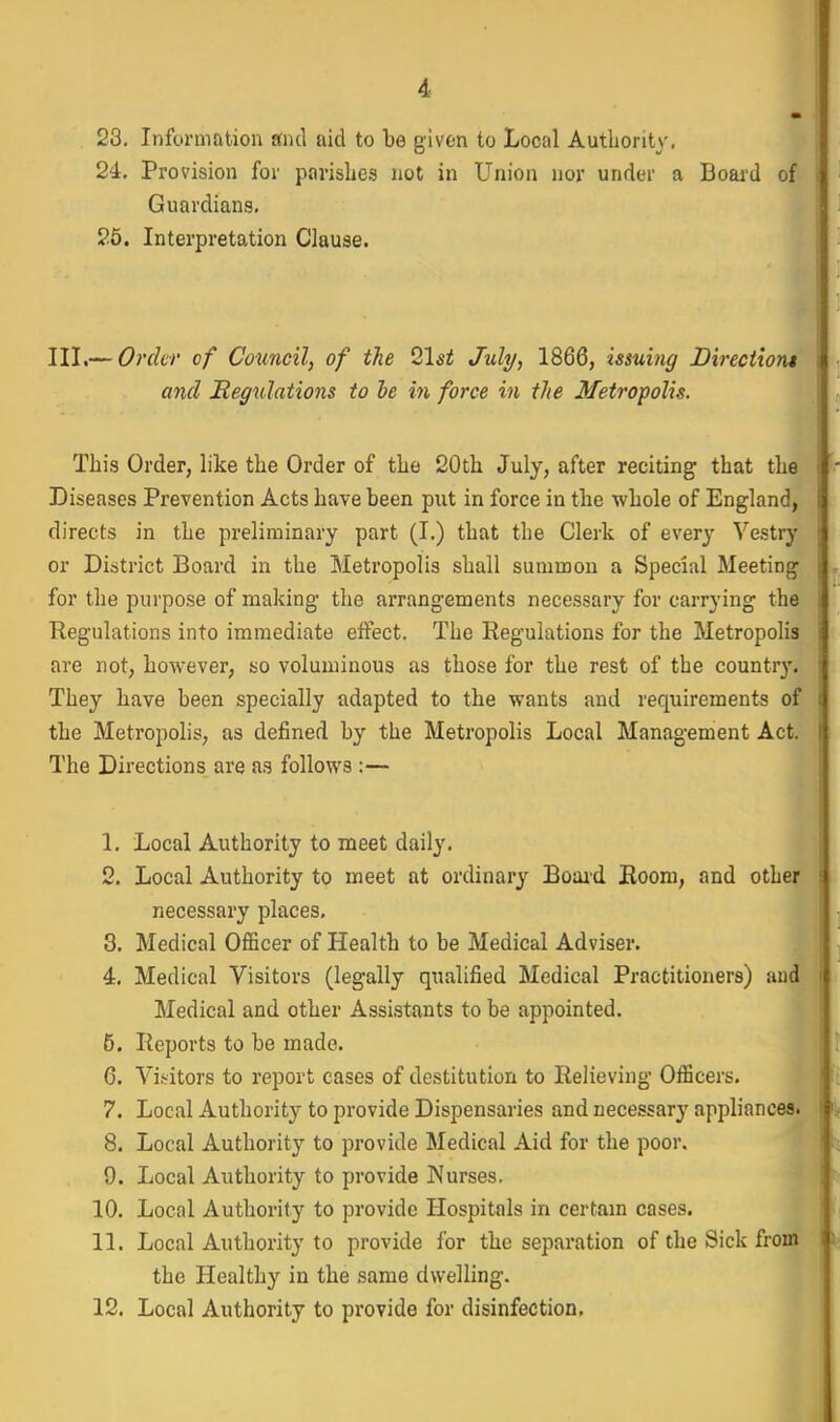 24. Provision for parishes not in Union nor under a Boaid of Guardians, 25. Interpretation Clause. III.— Order of Council, of the 2\st July, 1866, issuing Directioru and Regulations to he in force in the Metropolis. This Order, like the Order of the 20tli July, after reciting that th^ Diseases Prevention Acts have been put in force in the whole of England, directs in the preliminary part (I.) that the Clerk of every Vestrj' or District Board in the Metropolis shall summon a Special Meeting for the purpose of making the arrangements necessary for carrying the Regulations into immediate effect. The Regulations for the Metropolis are not, however, so voluminous as those for the rest of the country. They have been specially adapted to tbe wants and requirements of the Metropolis, as defined by the Metropolis Local Management Act. The Directions are as follows :— 1. Local Authority to meet daily. 2. Local Authority to meet at ordinary Boaid Room, and other necessary places, 3. Medical Officer of Health to be Medical Adviser. 4. Medical Visitors (legally qualified Medical Practitioners) and Medical and other Assistants to be appointed. 5. Reports to be made. 6. Visitors to report cases of destitution to Relieving Officers. 7. Local Authority to provide Dispensaries and necessary appliances. 8. Local Authority to provide Medical Aid for the poor. 9. Local Authority to provide Wurses. 10. Local Authority to provide Hospitals in certam cases. 11. Local Authority to provide for the separation of the Sick from the Healthy in the same dwelling. 12. Local Authority to provide for disinfection.