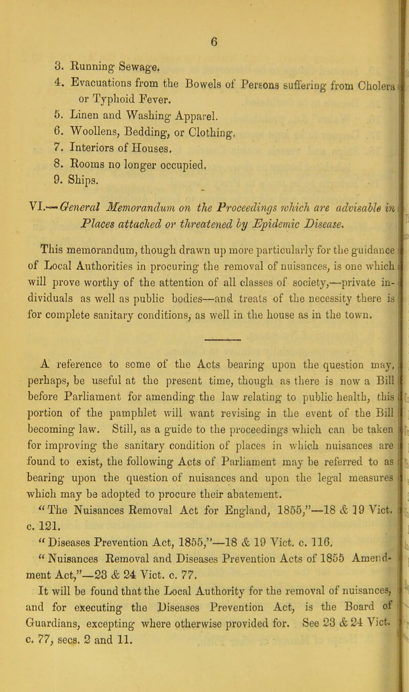 3. Running Sewage. 4. Evacuations from the Bowels of Pei'Eons suffering from Cholera] or Typhoid Fever. 5. Linen and Washing Apparel. 6. Woollens, Bedding, or Clothing. 7. Interiors of Houses. 8. Rooms no longer occupied. 9. Ships. VI.— General Memorandum on the Proceedings rohich are advisable i7i Places attached or threatened hy Epidemic Disease. t This memorandum, though drawn up more particularly for the guidance of Local Authorities in procuring the removal of nuisances, is one which will prove worthy of the attention of all classes of society,—private in- dividuals as well as public bodies—and treats of the necessity there is for complete sanitary conditions, as well in the house as in the town. A reference to some of the Acts bearing upon the question may, perhaps, be useful at the present time, though as there is now a Bill before Parliament for amending the law relating to public health, this i portion of the pamphlet will want revising in the event of the Bill becoming law. Still, as a guide to the proceedings -which can be taken f, for improving the sanitary condition of places in which nuisances are found to exist, the following Acts of Parliament may be referred to as bearing upon the question of nuisances and upon the legal measures which may be adopted to procure their abatement. The Nuisances Removal Act for England, 1855,—18 & ]9 Vict, c. 12L i Diseases Prevention Act, 1855,—18 & 19 Vict. c. 116. Nuisances Removal and Diseases Prevention Acts of 1855 Amend- ; ment Act,—23 & 24 Vict. c. 77. It will be found that the Local Authority for the removal of nuisances, - and for executing the Diseases Prevention Act, is the Board of > Guardians, excepting where otherwise provided for. See 23 & 24 Vict, c. 77, sees. 2 and 11.