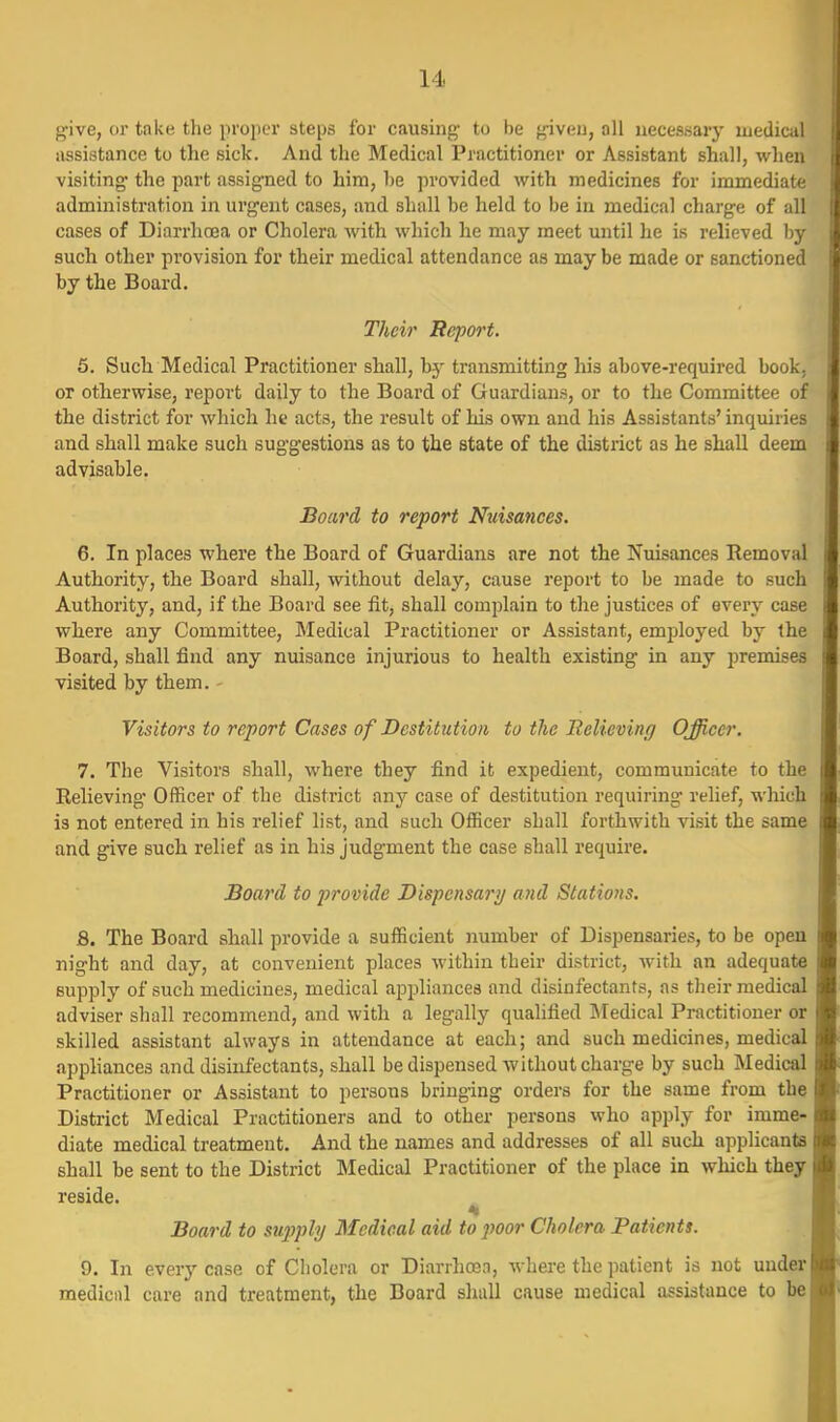 give, or take the proper steps for causing- to be given, all necessary medical assistance to the sick. And the Medical Practitioner or Assistant shall, when visiting- the part assigned to him, he provided with medicines for immediate administration in urgent cases, and shall be held to be in medical charge of all cases of Diarrhoea or Cholera with which he may meet until he is relieved by such other provision for their medical attendance as may be made or sanctioned by the Board. Their Report. 6. Sucli Medical Practitioner shall, by transmitting liis above-required book, or otherwise, report daily to the Board of Guardians, or to the Committee of the district for which lit acts, the result of his own and his Assistants' inquiries and shall make such suggestious as to the state of the district as he shall deem advisable. Board to report Nuisances. 6. In places where the Board of Guardians are not the Nuisances Removal Authority, the Board shall, without delay, cause report to be made to such Authority, and, if the Board see fit, shall complain to the justices of every case where any Committee, Medical Practitioner or Assistant, emijloyed by the Board, shall find any nuisance injurious to health existing in any premises visited by them. - Visitors to report Cases of Destitution to the Relieving Officer. 7. The Visitors shall, where they find it expedient, communicate to the Relieving- Officer of the district any case of destitution requiring relief, which is not entered in his relief list, and such Officer shall forthwith visit the same and give such relief as in his judgment the case shall require. Board to provide Dispensary and Stations. 8. The Board shall provide a sufficient number of Dispensaries, to be open night and day, at convenient places within their district, with an adequate supply of such medicines, medical appliances and disinfectants, as their medical adviser shall recommend, and with a legally qualified Medical Practitioner or skilled assistant always in attendance at each; and such medicines, medical apphances and disinfectants, shall be dispensed without charge by such Medical Practitioner or Assistant to persons bringing orders for the same from the District Medical Practitioners and to other persons who apply for imme- diate medical treatment. And the names and addresses of all such applicants shall be sent to the District Medical Practitioner of the place in which they reside. Board to supply Medical aid to poor Cholera Patients. 9. In every case of Cholera or Diarrhcen, where the patient is not uudew medicrtl care and treatment, the Board shall cause medical assistance to be|