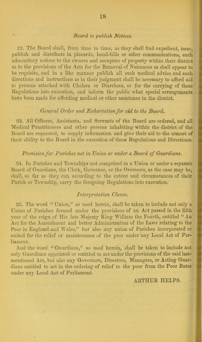 Board to publish Notices. 2-2. The Board shall, from time to time, as they shall find expedient, issue, publish and distribute in placards, hand-bills or other communications, such admonitory notices to the owners and occupiers of property within their district as to the provisions of the Acts for the Removal of Nuisances as shall appear to be requisite, and in a like manner publish all such medical advice and such directions and instructions as in their judgment shall be necessary to afford aid to persons attacked with Cholera or Dian-hcea, or for the carrying of these Regulations into execution, and inform the public what special arrangements have been made for affording medical or other assistance in the district. General Order and Exhortation for aid to the Board. 23. All Officers, Assistants, and Servants of the Board are ordered, and all Medical Practitioners and other jiersons inhabiting within the district of the Board are requested, to supply information and give their aid to the utmost of their ability to the Board in the execution of these Regulations and Directions. Provision for Parishes not in Union or under a Board of Guardians. 24. In Parishes and Townships not comprised in a Union or under a separate Board of Guardians, the Clerk, Governor, or the Overseers, as the case may be, shall, so far as they can, according to the extent and circumstances of their Parish or Township, carry the foregoing Regulations into execution. Interpretation Clause, 25. The word  Union, as used herein, shall be taken to include not only a Union of Parishes formed under the provisions of an Act passed in the fifth year of the reign of His late Majesty King WiUiam the Fourth, entitled  An Act for the Amendment and better Administration of the Laws relating to the Poor in England and Wales, but also any union of Parishes incorporated or united for the relief or maintenance of the poor under any Local Act of Par- liament. And the word  Guardians, as used herein, shall be taken to include not only Guardians appointed or entitled to act under the provisions of the said last- mentioned Act, but also any Governors, Directors, Managers, or Acting Guar- dians entitled to act in the ordering of relief to the poor from the Poor Rates xmder any Local Act of Parliament. ARTHUR HELPS.