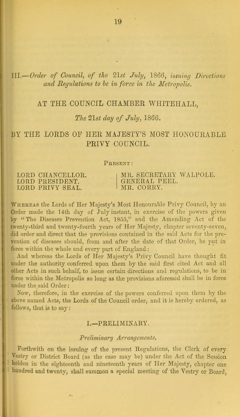 III.— Order of Council, of the 21si July, 1866, usuing Directions and Regxdations to be in force in the Metropolis. AT THE COUNCIL CHAMBER WHITEHALL, The 2\st day of Mj, 1866. BY THE LORDS OF HER MAJESTY'S MOST HONOURABLE PRIVY COUNCIL. Present : LORD CHANCELLOR. LORD PRESIDENT. LORD PRIVY SEAL. MR, SECRETARY WALPOLE. GENERAL PEEL. MR. CORRY. Whereas the Lords of Her Majesty's Most Honourable Privy Council, by an Order made tbe 14th day of July instant, in exercise of the powers given by  The Diseases Prevention Act, 1855, and the Amending Act of the twenty-third and twenty-fourth years of Her Majesty, chapter seventy-seven, did order and direct that the provisions contained in the said Acts for the pre- vention of diseases should, from and after the date of that Order, be put in force within the whole and every part of England: And whereas the Lords of Her Majesty's Privy Council have thought fit under the authority conferred upon them by the said first cited Act and all other Acts in such behalf, to issue certain directions and regulations, to be in force within the Metropolis so long as the provisions aforesaid shall be in force under the said Order: 2n'ow, therefore, in the exercise of the powers conferred upon them by the above named Acts, the Lords of the Council order, and it is hereby ordered, as follows, that is to say: I.—PRELIMINARY. Preliminary Arrarujements. Forthwith on the issuing of the present Regulations, the Clerk of every Vestry or District Board (as the case may be) under the Act of the Session ! holden in the eighteenth and nineteenth years of Her Majesty, chapter one I hundred and twenty, shall summon a special meeting of the Vestry or Board,