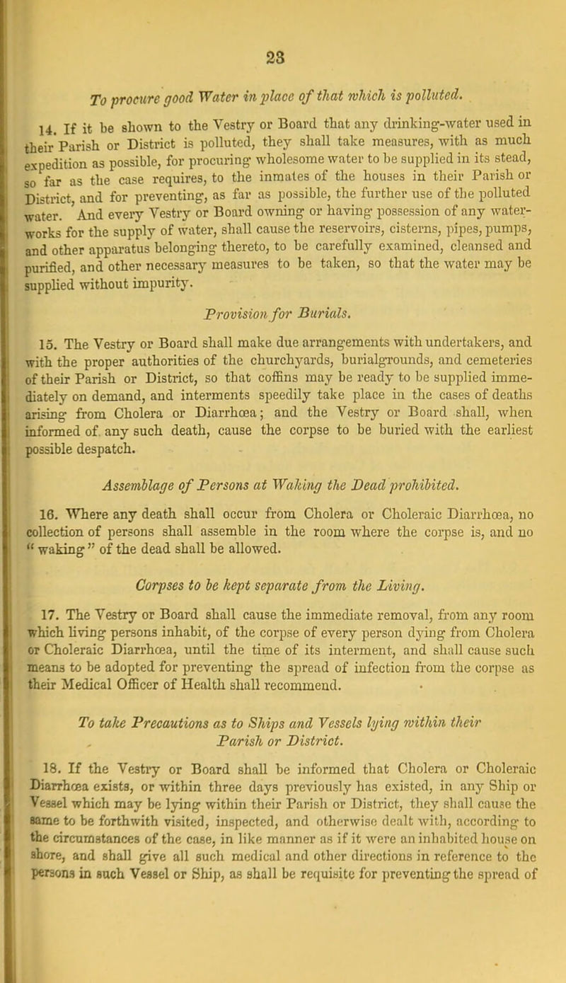 To procure good Water in 2}laoe of that which is polluted. 14. If it be shown to the Vestry or Board that any drinking-water used in their Parish or District is polluted, they shall take measures, with as much expedition as possible, for procuring- wholesome water to be supplied in its stead, so far as the case requires, to the inmates of the houses in their Parish or District and for preventing, as far as possible, the further use of the polluted water. And every Vestry or Board owning or having possession of any water- works for the supply of water, shall cause the reservoirs, cisterns, pipes, pumps, and other apparatus belonging thereto, to he carefully examined, cleansed and purified, and other necessary measures to be taken, so that the water may be supplied without impurity. Frovision for Burials. 15. The Vestry or Board shall make due arrangements with undertakers, and with the proper authorities of the churchyards, burialgi-ounds, and cemeteries of their Parish or District, so that coffins may be ready to be supplied imme- diately on demand, and interments speedily take place in the cases of deaths arising fi'om Cholera or Diarrhoea; and the Vestry or Board shall, when informed of. any such death, cause the corpse to be buried with the earliest possible despatch. Assemblage of Persons at Waking the Dead prohibited. 16. Where any death shall occur from Cholera or Choleraic Diarrhoea, no collection of persons shall assemble in the room where the corpse is, and no  waking  of the dead shall be allowed. Corpses to be kept separate from the Living. 17. The Vestry or Board shall cause the immediate removal, from any room which Hving persons inhabit, of the corpse of every person dying from Cholera or Choleraic Diarrhoea, until the time of its interment, and shall cause such means to be adopted for preventing the spread of infection fi'om the corpse as their Medical OflScer of Health shall recommend. To talie Precautions as to Ships and Vessels lying within their Parish or District. 18. If the Vestiy or Board shall be informed that Cholera or Choleraic Diarrhoea exists, or within three days previously has existed, in any Ship or I Vessel which may be lying within their Parish or District, they shall cause the aame to be forthwith visited, inspected, and otherwise dealt with, according to 1 the circumstances of the case, in like manner as if it were an inhabited house on I shore, and shall give all such medical and other directions in reference to the persons in such Vessel or Ship, as shall be requisite for preventing the spread of