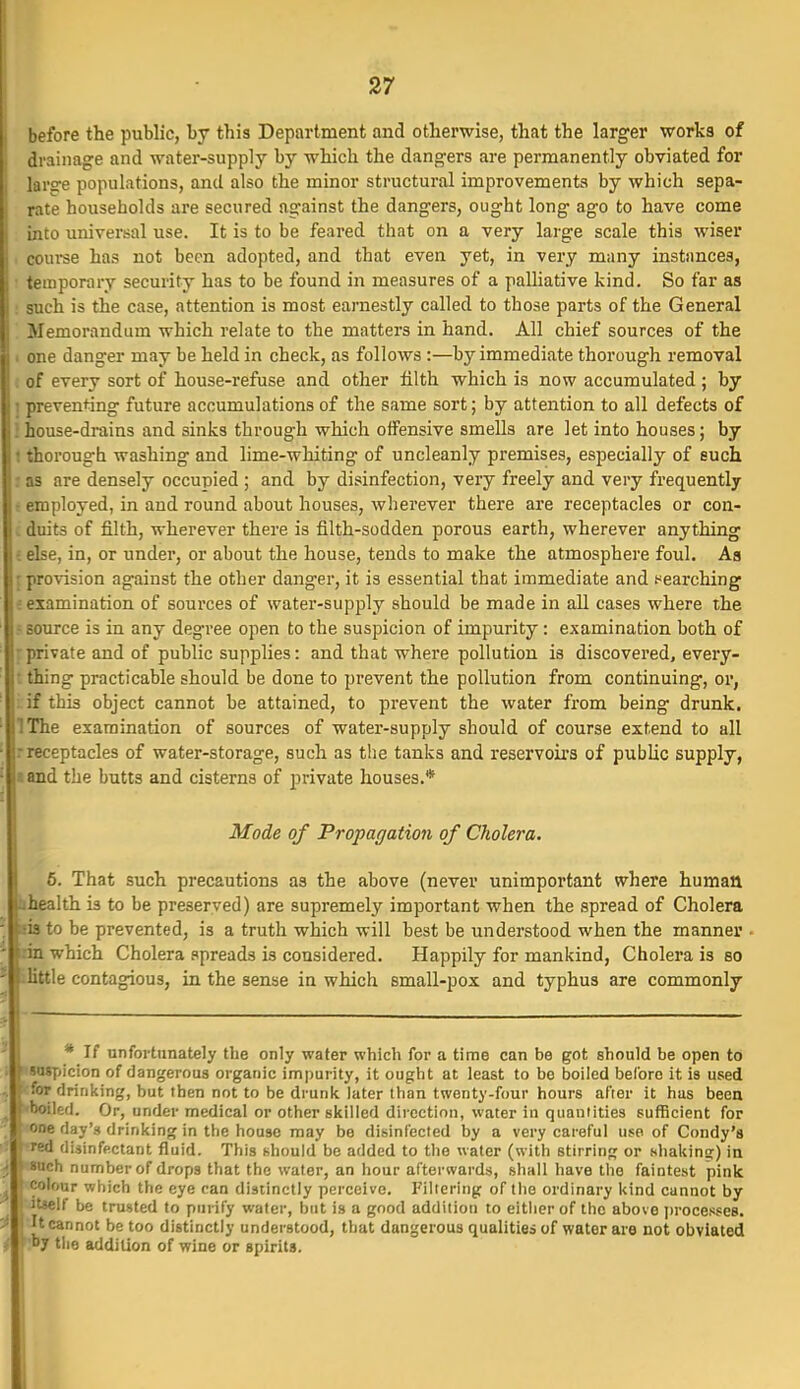 efore the public, by this Department and otherwise, that the larger works of tdrainage and water-supply by which the dangers are permanently obviated for large populations, and also the minor structural improvements by which sepa- rate households are secured against the dangers, ought long ago to have come into universal use. It is to be feared that on a very large scale this wiser course has not been adopted, and that even yet, in very many instances, i temporary security has to be found in measures of a palHative kind. So far as : such is the case, attention is most earnestly called to those parts of the General . Memorandum which relate to the matters in hand. All chief sources of the I one danger may be held in check, as follows :—by immediate thorough removal < of every sort of house-refuse and other filth which is now accumulated ; by ] preventing future accumulations of the same sort; by attention to all defects of !house-drains and sinks through which offensive smells are let into houses; by 1 thorough washing and lime-whiting of uncleanly premises, especially of such : as are densely occupied ; and by disinfection, very freely and very frequently ■ employed, in and round about houses, wherever there are receptacles or con- L duits of filth, wherever there is filth-sodden porous earth, wherever anything i else, in, or under, or about the house, tends to make the atmosphere foul. Aa [provision against the other danger, it is essential that immediate and t^earching J examination of sources of water-supply should be made in all cases where the ? source is in any degree open to the suspicion of impurity: examination both of [private and of public supplies: and that where pollution is discovered, every- t thing practicable should be done to prevent the pollution from continuing, oi, i.if this object cannot be attained, to prevent the water from being drunk, IThe examination of sources of water-supply should of course extend to all rreceptacles of water-storage, such as the tanks and reservoir's of public supply, a and the butts and cisterns of private houses.* Mode of Propagation of Cholera. 6. That such precautions as the above (never unimportant where human bhealth is to be preserved) are supremely important when the spread of Cholera -. sis to be prevented, is a truth which will best be understood when the manner - irin which Cholera spreads is considered. Happily for mankind. Cholera is so ' little contagious, in the sense in which small-pox and typhus are commonly * If unfortunately the only water which for a time can be got should be open t6 : ' SDsyjicion of dangerous organic impurity, it ought at least to be boiled before it is used for drinking, but then not to be drunk later than twenty-four hours after it has been ^ 'boiled. Or, under medical or other skilled direction, water in quantities sufficient for one day's drinking in the house may be disinfected by a very careful use of Condy's • red disinfectant fluid. This should be added to the water (with stirring or shakinsr) in i \ such nunnber of drops that the water, an hour afterwards, shall have the faintest pink ^ colour which the eye can distinctly perceive. Filtering of the ordinary kind cannot by itselt be trusted to purify water, but is a good addition to either of the above jirocesses. V It cannot be too distinctly understood, that dangerous qualities of water are not obviated < by the addition of wine or spirits.