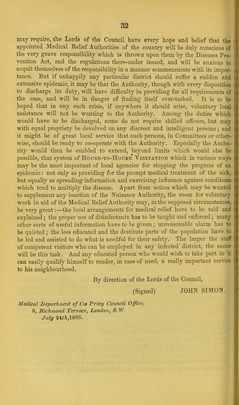 may require, the Lords of the Council have every hope and belief that the appointed Medical Relief Authorities of the country will be duly conscious of the very grave responsibility which is thrown upon them by the Diseases Pre- vention Act, and the regulations there-under issued, and will be anxious to acquit themselves of the responsibiUty in a manner commensurate with its impor- tance. But if unhappily any particular district should suffer a sudden and extensive epidemic, it may be that the Authority, though with every disposition to discharge its duty, will have diflSculty in providing for all requirements of the case, and will be in danger of finding itself over-tasked. It is to be hoped that in any such crisis, if anywhere it should arise, voluntary local assistance will not be wanting to the Authority. Among the duties which would have to be discharged, some do not require skilled officers, but may with equal propriety be devolved on any discreet and intelligent persons; and it might be of g-reat local service that such persons, in Committees or other- wise, should be ready to co-operate with the Authority. Especially the Autho- rity would then be enabled to extend, beyond limits which would else be possible, that system of HoasE-TO-HousE Visitation which in various ways may be the most important of local agencies for stopping the progress of an epidemic: not only as providing for the prompt medical treatment of the sick, but equally as spreading information and exercising influence against conditions which tend to multiply the disease. Apart from action which may be wanted to supplement any inaction of the Nuisance Authority, the room for voluntary work in aid of the Medical Relief Authority may, in the supposed circumstances, be very great:—the local arrangements for medical relief have to be told and explained ; the proper use of disinfectants has to be taught and enforced; many other sorts of useful information have to be given ; unreasonable alarm has to be quieted ; the less educated and the destitute parts of the population have to be led and assisted to do what is needful for their safety. The larger the staff of competent visitors who can be employed in any infected district, the easier will be this task. And any educated person who would wish to take part in it can easily quahfy himself to render, in case of need, a really important service to his neighbourhood. By direction of the Lords of the Coxmcil, (Signed) JOHN SIMON. Medical JDepartment of the Privy Council Office; 8, Richmond Terrace, London, S. W. July 24!tA,1866.