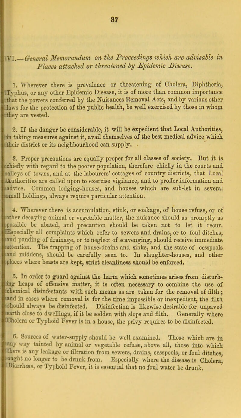 87 ^VI. General Memorandum on the Proceediyigs which are advisable in Places attached or threatened by Epidemic Disease. 1. Wherever there is prevalence or threatening; of Cholera, Diphtheria, ^Typhus, or any other Epidemic Disease, it is of more than common importance •..that the powers conferred by the Nuisances Removal Acts, and by various other IJaws for the protection of the public health, be well exercised by those in whom : they are vested. 2. K the danger be considerable, it will be expedient that Local Authorities, inn taking measures against it, avail themselves of the best medical advice which titheir district or its neighbourhood can supply. . 3. Proper precautions are equally proper for all classes of society. But it is tchiefly with regard to the poorer population, therefore chiefly in the courts and J alleys of towns, and at the labourers' cottages of country districts, that Local iA-uthorities are called upon to exercise vigilance, and to proffer information and ladvice. Common lodging-houses, and houses which are sub-let in several nsmall holdings, always require particular attention. 4. Wherever there is accumulation, stink, or soakage, of house refuse, or of other decaying animal or vegetable matter, the nuisance should as promptly as possible be abated, and precaution should be taken not to let it recur. [Especially all complaints which refer to sewers and drains, or to foul ditches, land ponding of drainage, or to neglect of scavenging, should receive immediate lattention. The trapping of house-drains and sinks, and the state of cesspools ^and middens, should be carefully seen to. In slaughter-houses, and other jplaces where beasts are kept, strict cleanliness should be enforced. 5. In order to guard against the hann which sometimes arises from disturb- ang heaps of offensive matter, it is often necessary to combine the use of :chemical disinfectants with such means as are taken for the removal of filth ; land in cases where removal is for the time impossible or inexpedient, the filth J should always be disinfected. Disinfection is likewise desirable for unpaved earth close to dwellings, if it be sodden with slops and filth. Generally where Cholera or Typhoid Fever is in a house, the piivy requires to be disinfected. 6. Sources of water-supply should be well examined. Those which are in any way tainted by animal or vegetable refuse, above all, those into which there is any leakage or filtration from sewers, drains, cesspools, or foul ditches, ought no longer to be drunk from. Especially where the disease is Cholera, Diarrhcea, or Typhoid Fever, it is essential that no foul water be drunk.