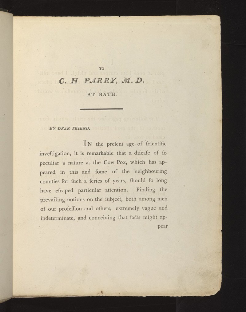 TO C. H FARRY, M. B. AT BATH. r ' MY DEAR FRIEND, JL N the prefent age of fcientific inveftigation, it is remarkable that a difeafe of fo peculiar a nature as the Cow Pox, which has ap- peared in this and fome of the neighbouring counties for fuch a feries of years, fliould fo long / have efcaped particular attention. Finding the prevailing-notions on the fubjeft, both among men of our profeffion and others, extremely vague and indeterminate, and conceiving that fa6ls might ap- pear