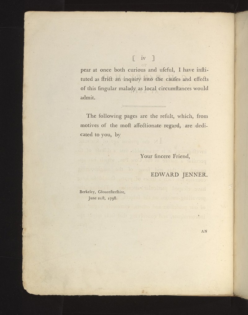 [ iv ] pear at once both curious and ufeful, I have infli- tuted as ftri£t an inquiry liitd the caufes and efFefts of this fmgular malady as local circumftances would admit. The following pages are the refult, which, from motives of the moft afFe£lionate regard, are dedi- cated to you, by Your fincere Friend, EDWARD JENNER. Berkeley, Gloucefterfliire, June 2ift, 1798. AN