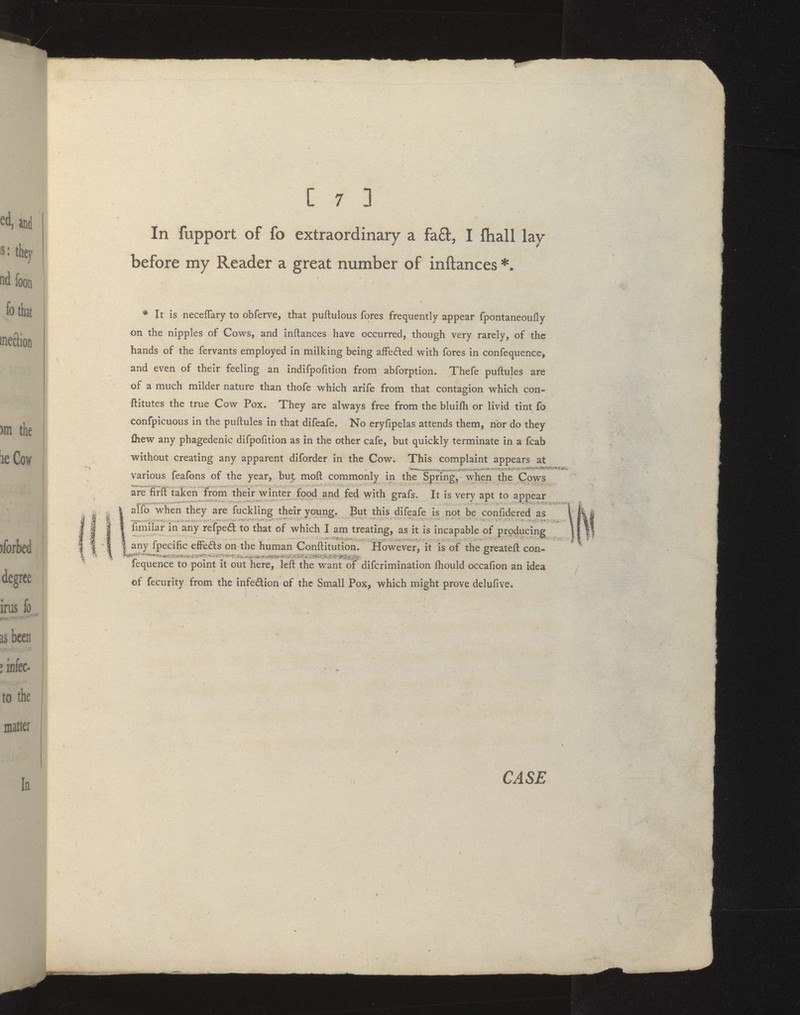 In fupport of fo extraordinary a fa61:, I fhall lay before my Reader a great number of inftances * It is neceflary to obferve, that puftulous fores frequently appear fpontaneoufly on the nipples of Cows, and inftances have occurred, though very rarely, of the hands of the fervants employed in milking being afFedlied with fores in confequence, and even of their feeling an indifpofition from abforption. Thefe puftules are of a much milder nature than thofe which arife from that contagion which con- ftitutes the true Cow Pox. They are always free from the bluifli or livid tint fo confpicuous in the puftules in that difeafe. No eryfipelas attends them, nor do they fliew any phagedenic difpofition as in the other cafe, but quickly terminate in a fcab without creating any apparent diforder in the Cow. This complaint appears at various feafons of the year, but moft commonly in the Spring,-when the Cows are firft taken from their winter food and fed with grafs. It is verv apt to appear alfo when they are fuckling their young. But this difeafe is not be confidered as fimilar in any refped to that of which I am treating, as it is incapable of producing I any Ipecihc effects on the human Conftitution. However, it is of the greateft con- fequence to point it out here, left the want of difcrimination fhould occafion an idea of fecurity from the infedion of the Small Pox, which might prove delufive.