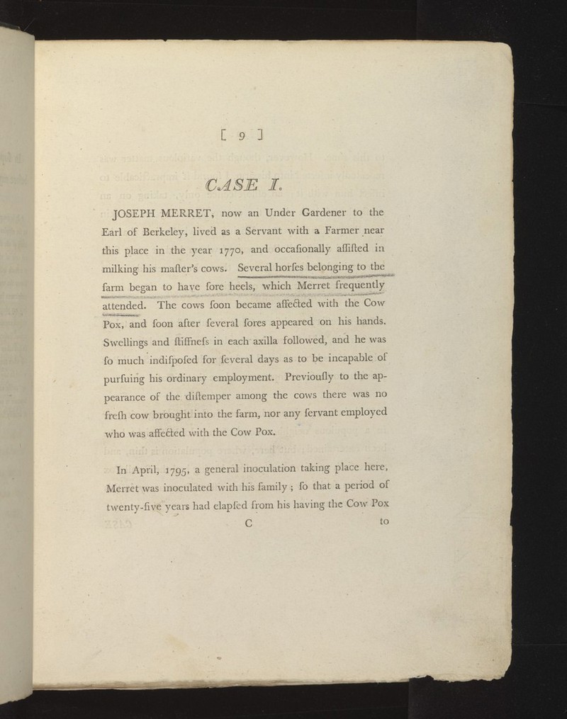 - CASE Jo JOSEPH MERRET, now an Under Gardener to the Earl of Berkeley, lived as a Servant with a Farmer near this place in the year 1770, and occafionally aflifted in milking his mailer's cows. Several horfes belonging to the farm began to have fore heels, which Merret frequently attended. The cows foon became afFefted with the Cow Pox, and foon after feveral fores appeared on his hands. Swellings and ftilFnefs in each axilla followed, and he was fo much indifpofed for feveral days as to be incapable of purfuirig his ordinary employment. Previoufly to the ap- pearance of the diftemper among the cows there was no frefti cow brought into the farm, nor any fervant employed who was affefted with the Cow Pox. In April, 1795, a general inoculation taking place here, Merret was inoculated with his family ; fo that a period of twenty-five years had elapfed from his having the Cow Pox C to