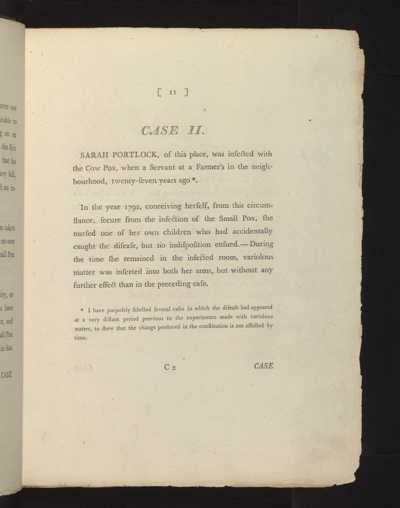 SARAH PORTLOCK, of this place^ was infeded with the Cow Pox, v/hen a Servant at a Farmer's in the neigh« bourhoodj twenty-feven years ago*. In the year 1792, conceiving herfelf, from this circum- ftance, fecure from the infeftion of the Small Pox, fhe nurfed one of her own children who had accidentally caught the difeafe, but no indifpofition enfued.—During the time fhe remained in the infefted room, variolous matter was inferted into both her arms, but without any further effeft than in the preceding cafe. * I have purpofely feleaed feveral cafes in which the difeafe had appeared at a very dlftant period previous to the experiments made with variolous matter, to Ihew that the change produced in the conftitution is not afFeaed by time. C2 CASE