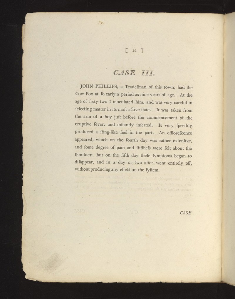 CASE III. JOHN PHILLIPS, a tradefman of this town, had the Cow Pox at fo early a period as nine years of age. At the age of fixty-two I inoculated him, and was very careful in feleding matter in its mofl aftive ftate. It was taken from the arm of a boy jufl before the commencement of the eruptive fever, and inflantly inferted. Ik very fpeedily produced a fting-like feel in the part. An efflorefcence appeared, which on the fourth day was rather extenfive, and fome degree of pain and ftiffnefs were felt about the Ihoulder; but on the fifth day thefe fymptoms began to difappear, and in a day or two after went entirely off, without producing any effea on the fyftem.