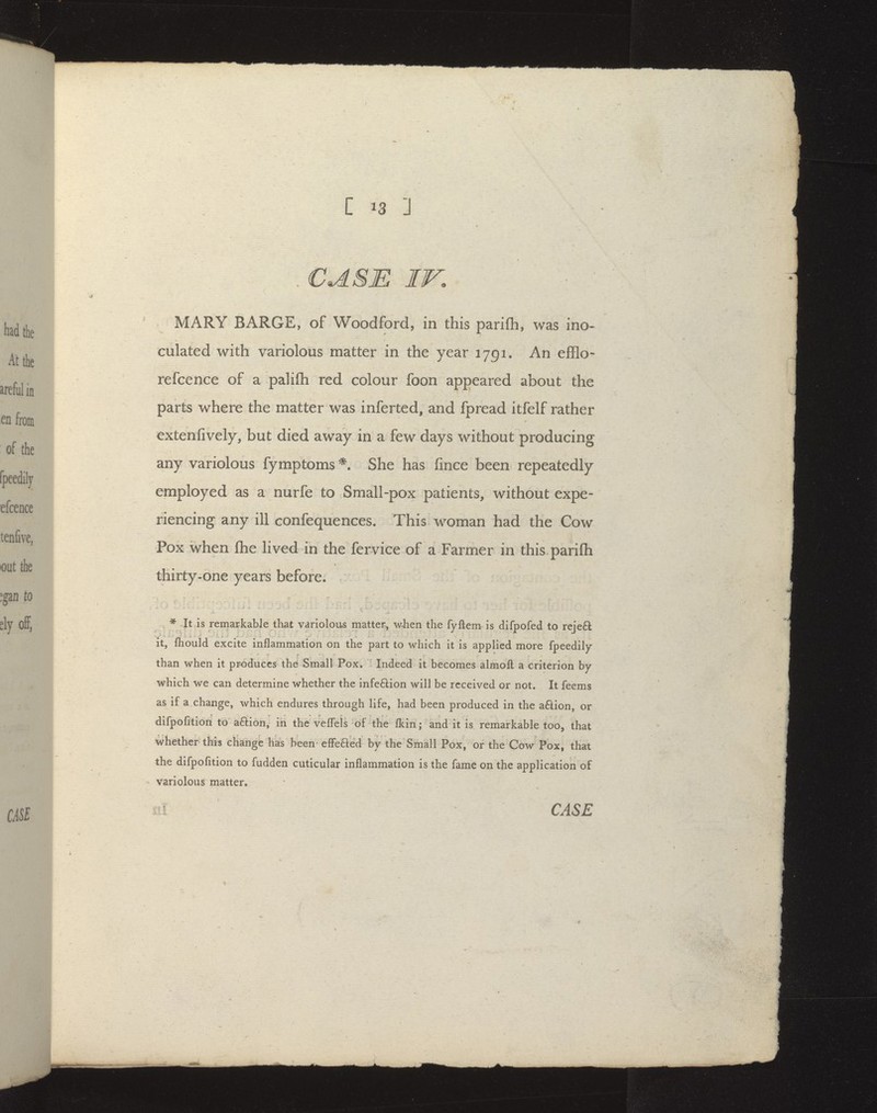 . CASE IV. MARY BARGE, of Woodford, in this parifh, was ino- culated with variolous matter in the year 1791. An efflo- refcence of a paliflh red colour foon appeared about the parts where the matter was inferted, and fpread itfelf rather extenfively, but died away in a few days without producing any variolous fymptoms She has fince been repeatedly employed as a nurfe to Small-pox patients, without expe- riencing any ill confequences. This woman had the Cow Pox when ftie lived in the fervice of a Farmer in this parifh thirty-one years before. . * 4t is remarkable that variolous matter, v/-hen the fyftem is difpofed to reje£l it, fhould excite inflammation on the part to which it is applied more fpeedily than when it produces the Small Pox. Indeed it becomes almoft a criterion by which we can determine whether the infeftion will be received or not. It feems as if a change, which endures through life, had been produced in the a6lion, or difpofition to aftion, in the veflels of the Ikin; and it is remarkable too, that whether this change has been elFeaed by the Small Pox, or the Cow Pox, that the difpofition to fudden cuticular inflammation is the fame on the application of Variolous matter.