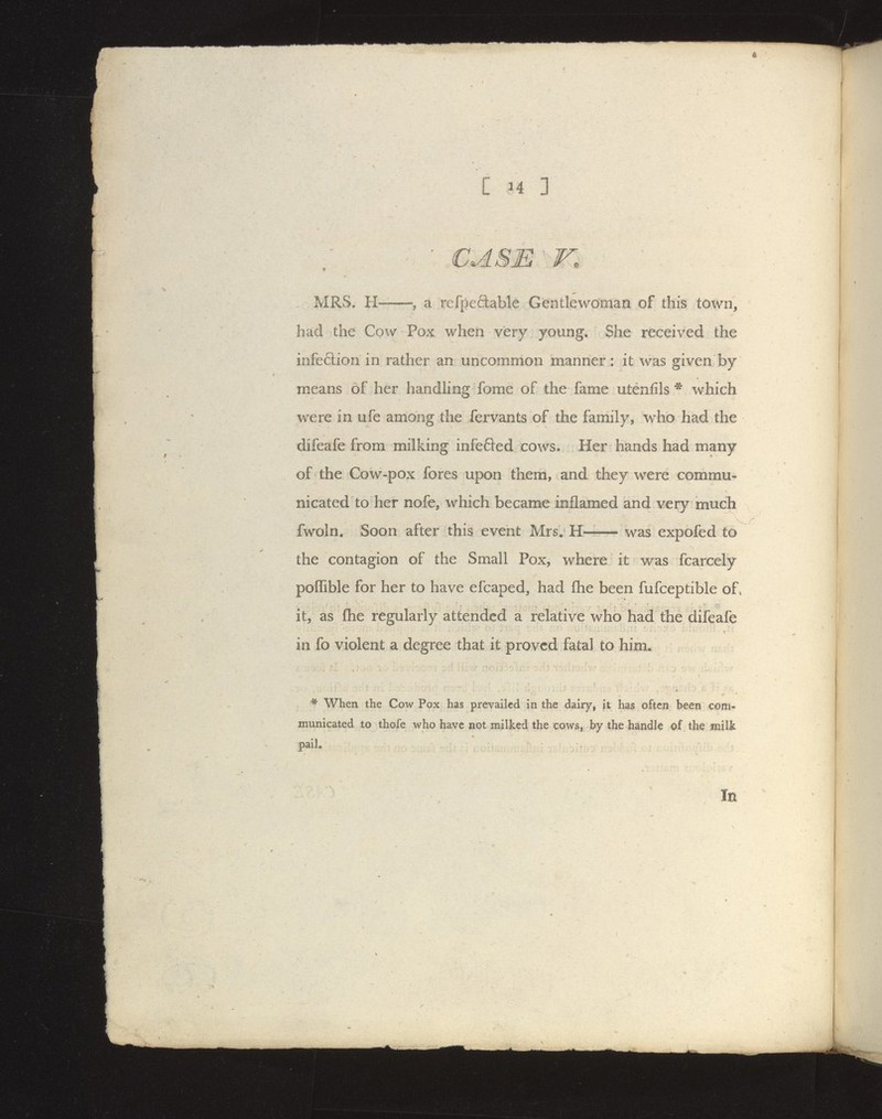 ' CASE V. , . MRS. H-—a refpefilable Gentlewoman of this town, had the Cow Pox when very young. She received the infe6tion in rather an uncommon manner: it was given by means of her handhng fome of the fame utenfils ^ which were in ufe among the fervants of the family, who had the difeafe from milking infefled cows. Her hands had many of the Cow-pox fores upon them, and they were commu- nicated to her nofe, which became inflamed and very much fwoln. Soon after this event Mrs. H- was expofed to the contagion of the Small Pox, where it was fcarcely poffible for her to have efcaped, had fhe been fufceptible of» it, as flie regularly attended a relative who had the difeafe in fo violent a degree that it proved fatal to him. * When the Cow Pox has prevailed in the dairy, it has often been com- municated to thofe who have not milked the cows, by the handle of the milk pail.