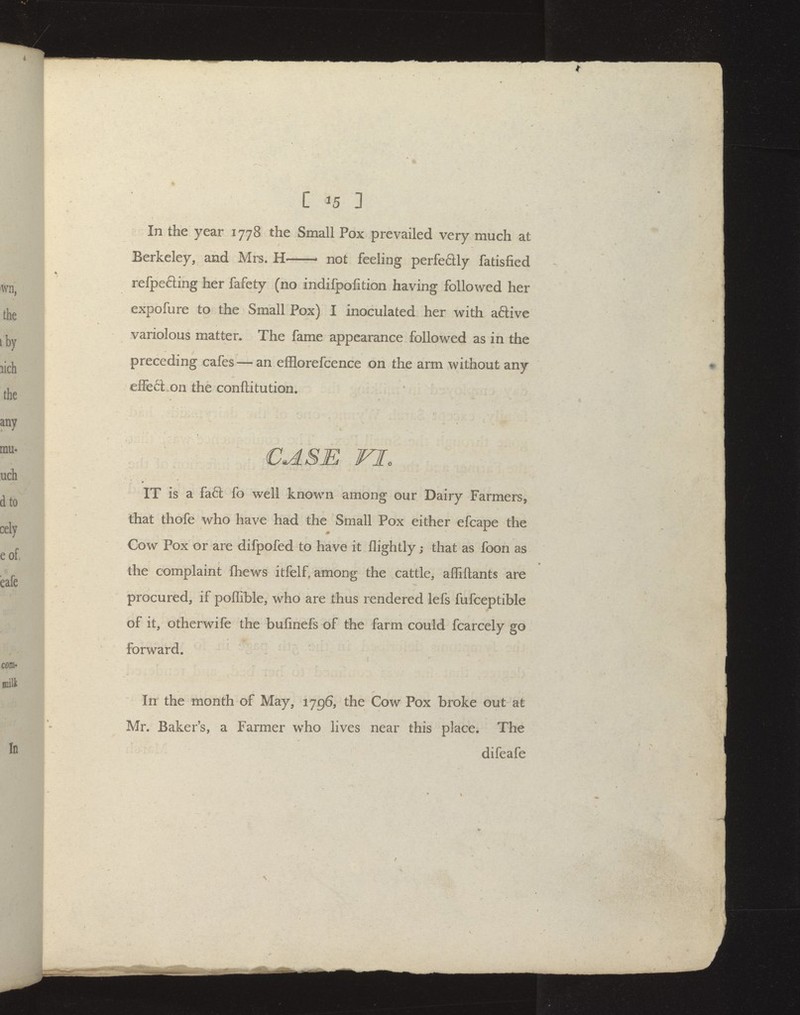 In the year 1778 the Small Pox prevailed very much at Berkeley, and Mrs. H not feeling perfedly fatisfied refpefting her fafety (no indifpofition having followed her expofure to the Small Pox) I inoculated her with aftive variolous matter. The fame appearance followed as in the preceding cafes — an efflorefcence on the arm without any elfed on the conftitution. CASE VI. IT is a fa£l fo well known among our Dairy Farmers, that thofe who have had the Small Pox either efcape the * Cow Pox or are difpofed to have it flightly; that as foon as the complaint ftiews itfelf. among the cattle, affiftants are procured, if poflible, who are thus rendered lefs fufceptible of it, otherwife the bufinefs of the farm could fcarcely go forward. In the month of May, 1796, the Cow Pox broke out at Mr. Baker's, a Farmer who lives near this place* The difeafe