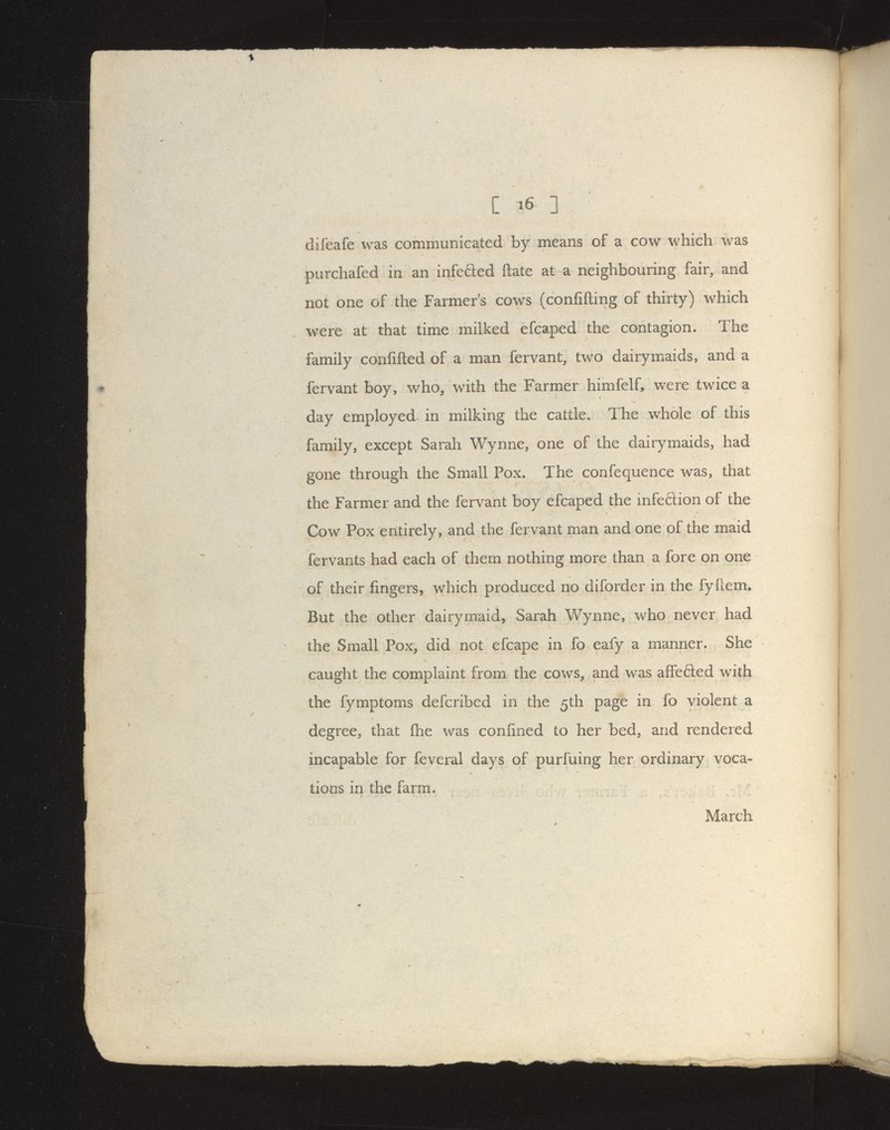 difeafe was communicated by means of a cow which was purchafed in an infefted ftate at a neighbouring fair, and not one of the Farmers cows (confifting of thirty) which were at that time milked efcaped the contagion. The family confifted of a man fervant, two dairymaids, and a fervant boy, who/with the Farmer himfelf, were twice a day employed in milking the cattle. The whole of this family, except Sarah Wynne, one of the dairymaids, had gone through the Small Pox. The confequence was, that the Farmer and the fervant boy efcaped the infeftion of the Cow Pox entirely, and the fervant man and one of the maid fervants had each of them nothing more than a fore on one of their fingers, which produced no diforder in the fyflem. But the other dairymaid, Sarah Wynne, who never had the Small Pox, did not efcape in fo eafy a manner. She caught the complaint from the cows, and was affefted with the fymptoms defcribed in the 5th page in fo violent a degree, that flhe was confined to her bed, and rendered incapable for feveral days of purfuing her ordinary voca- tions in the farm. March