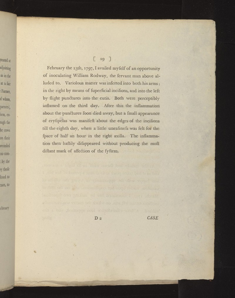 peared at adjoining as in the at a fair ■ Farmer, )f whom, ^ nces), bem, ex- 3ugh the he cows on their )receded no com- : bv the ))' thofe fined to ^nce, to C 19 ] February the 13th, 1797,1 availed myfelf of an opportunity of inoculating William Rodway, the fervant man above al- luded to. Variolous matter was inferted into both his arms; in the right by means of fuperficial incifions, and into the left by flight punftures into the cutis. Both were perceptibly inflamed on the third day. After this the inflammation about the punctures foon died away, but a fmall appearance of eryfipelas was manifefl; about the edges of the incifions till the eighth day, when a little uneaflnefs was felt for the fpace of half an hour in the right axilla. The inflamma- tion then haftily difappeared without producing the mofl: diftant mark of afFeflion of the fyftem. ebruaiy