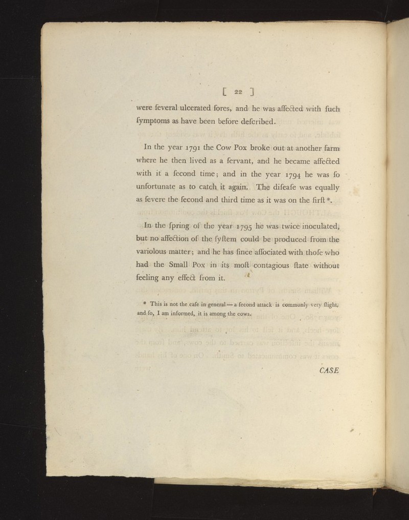 were feveral ulcerated fores, and he was afFefted with fuch fymptoms as have been before defcribed. In the year 1791 the Cow Pox broke out at another farm where he then hved as a fervant, and he became affefted with it a fecond time; and in the year 1794 he was fo unfortunate as to catch it again. The difeafe was equally as fevere the fecond and third time as it was on the firft^. In the fpring of the year 1795 he was twice inoculated, but no affeftion of the fyftem could be produced from the variolous matter ; and he has fince affociated with thofe who had the Small Pox in its moft contagious ftate without feeling any effetl: from it. ( * This is not the cafe in general — a fecond attack is commonly very flight, and fo, I am informed, it is among the cows. CASE \