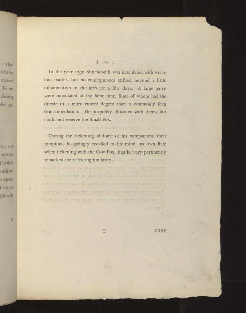 In the year 1792 Stinchcomb was inoculated with vario- lous matter, but no confequences enfued beyond a little inflammation in the arm for a few days. A large party were inoculated at the fame time, fome of whom had the difeafe in a more violent degree than is commonly feen from inoculation. He purpofely alTociated with them, but could not receive the Small Box. During the fickening of fome of his companions, their fymptoms fo p:i'6ngly recalled to his mind his own ftate when fickening with the Cow Pox, that he very pertinently remarked their ftriking fimilarity.