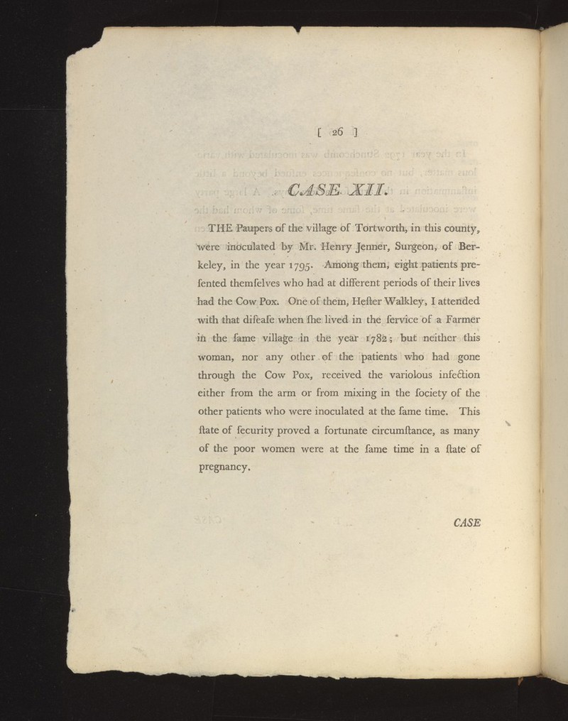 CJ.se. XII. THE Paupers of the village of Tort worth, in this county^ were inoculated by Mr. Henry Jenner, Surgeon, of Ber- keley, in the year 1795. Among them, eight patients pre- fented themfelves who had at different periods of their lives had the Cow Pox. One of them, Hefter Walkley, I attended with that difeafe when fihe lived in the fervice of a Farmer in the fame village in the year 1782 ; but neither this woman, nor any other of the patients who had gone through the Cow Pox, received the variolous infe6lion either from the arm or from mixing in the fociety of the other patients who were inoculated at the fame time. This ftate of fecurity proved a fortunate circumftance, as many of the poor women were at the fame time in a ftate of pregnancy,