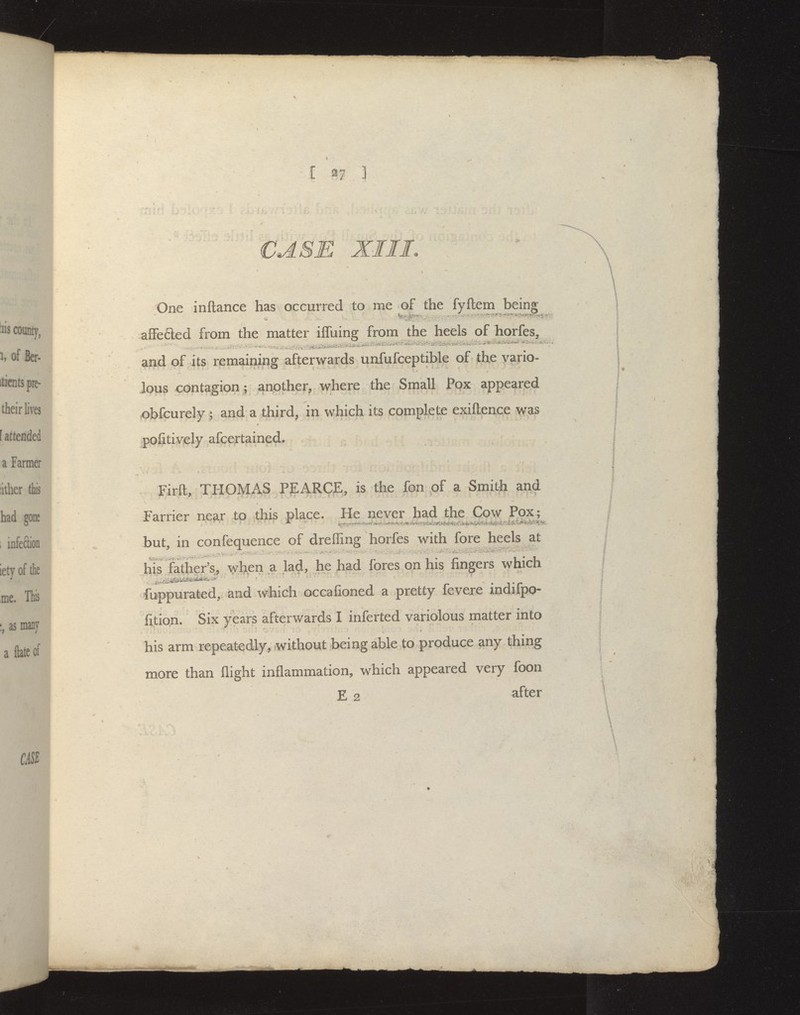 CASE XI I L One inftance has occurred to me of the fyftem being ajBFe6led from the matter ifluing from the heels of horfes, and of its remaining afterwards unfufceptible of the vario- lous contagion; another, where the Small Pox appeared ^bfcurely ; and a third, in which its complete exiftence was pofitively afcertained. Firft, THOMAS PEARCE, is the fon of a Smith and Farrier ne^r to this place. He never had the Cow Pox; but, in confequence of dreffing horfes with fore heels at his Other's, \yhen a lad, he Jiad fores on his fingers which fuppurated, and which occafioned a pretty fevere indifpo- fi,tion. Six years afterwards I inferted variolous matter into his arm repeatedly, without being able to produce any thing more than flight inflammation, which appeared very foon Ez after