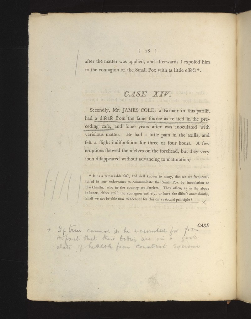 [28 ] after the matter was applied, and afterwards I expofed him to the contagion of the Small Pox with as httle efFed^. CASE XIW Secondly, Mr. JAMES COLE, a Farmer in this parifh, had a difeafe from the fame fource as related in the pre^- ceding cafe, and fome years after was inoculated with variolous matter. He had a little pain in the axilla, and felt a flight indifpofition for three or four hours. A few eruptions Chewed themfelves on the forehead, but they very foon difappeared without advancing to maturation. * It is a remarkable fa61:, and well known to many, that we are frequently foiled in our endeavours to communicate the Small Pox by inoculation to blackfmiths, who in the country are farriers. They often, as in the above •a inftance, either refill the contagion entirely, or have the difeafe anomaloufly. Shall we not be able now to account for this on a rational principle ?