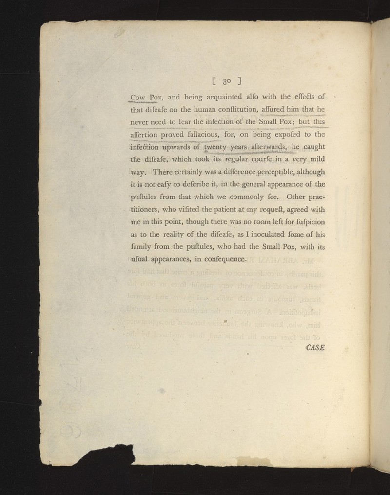 / C 30 ] Cow Pox, and being acquainted alfo with the effefts of that difeafe on the human conftitution, aflured him that he never need to fear the infe6lion of the Small Pox; but this alTertion proved fallacious, for, on being expofed to the infeftion upwards of twenty years afterwards, he caught tht difeafe, which took its regular courfe in a very mild way. There certainly was a difference perceptible, although it is not eafy to defcribe it, in the general appearance of the puftules from that which we commonly fee. Other prac- titioners, who vifited the patient at my requeft, agreed with me in this point, though there was no room left for fufpicion as to the reality of the difeafe, as I inoculated fome of his family from the puftules, who had the Small Pox, with its ufual appearances, in confequence-