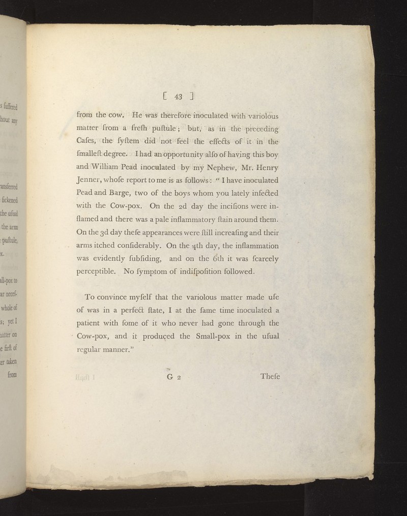 from the cow. He was therefore inoculated with variolous matter from a freflh puftule ; but, as in the preceding Cafes, the fyftem did not feel the effefts of it in the fmalleft degree. I had an opportunity alfo of having this boy and William Pead inoculated by my Nephew, Mr. Henry Jenner, whofe report to me is as follows : I have inoculated Pead and Barge, two of the boys whom you lately infe6led with the Cow-pox. On the 2d day the incifions were in- flamed and there was a pale inflammatory ftain around them. On the 3d day thefe appearances were ftill increafing and their arms itched confiderably. On the '4th day, the inflammation was evidently fubfiding, and on the 6th it was fcarcely perceptible. No fymptom of indifpofition followed. To convince myfelf that the variolous matter made ufe of was in a perfetl ftate, I at the fame time inoculated a patient with fome of it who never had gone through the ' Cow-pox, and it produced the Small-pox in the ufual regular manner. G 2 Thefe