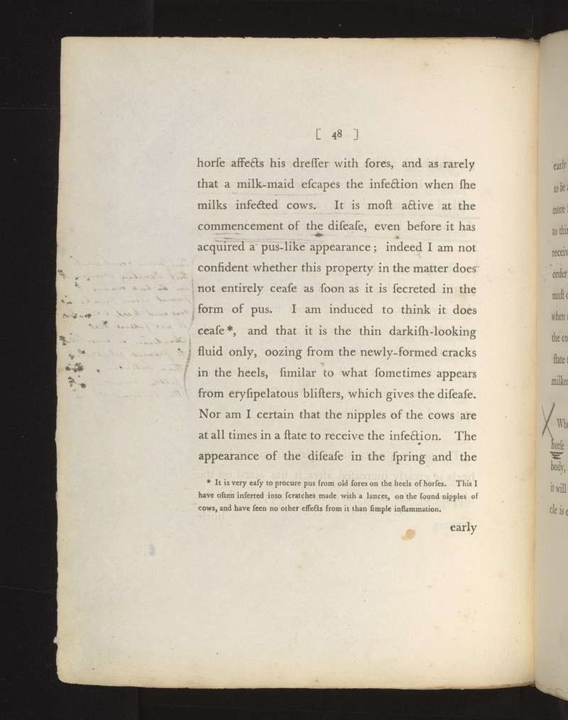 horfe afFe6ls his dreffer with fores, and as rarely that a milk-maid efcapes the infe6lion when flie milks infeded cows. It is moft aftive at the commencement of the difeafe, even before it has acquired a pus-like appearance; indeed I am not confident whether this property in the matter does* not entirely ceafe as foon as it is fecreted in the form of pus. I am induced to think it does ceafe *5 and that it is the thin darkifh-looking fluid only, oozing from the newly-formed cracks in the heels, fimilar to what fome times appears from eryfipelatous blifters, which gives the difeafe. Nor am I certain that the nipples of the cows are at all times in a ftate to receive the infe6lion. The appearance of the difeafe in the fpring and the * It is very eafy to procure pus from old fores on the heels of horfes. This I have often inferted into fcratches made %vith a lancet, on the found nipples of cows, and have fcen no other elFefts from it than fimple inflammation. early