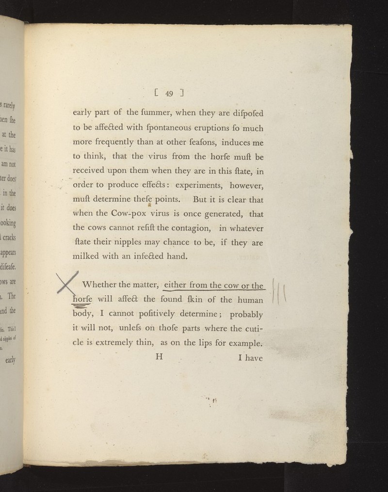 early part of the fummer, when they are difpofed to be afFeded with fpontaneous eruptions fo much more frequently than at other feafons, induces me to think, that the virus from the horfe muft be received upon them when they are in this Hate, in order to produce effefts: experiments, however, muft determine thefe points. But it is clear that when the Cow-pox vims is once generated, that the cows cannot refift the contagion, in whatever ftate their nipples may chance to be, if they are milked with an infe6led hand. Whether the matter, either from the cow or the orfe will afFe6l the found Ikin of the human body, I cannot pofitively determine; probably it will not, unlefs on thofe parts where the cuti- cle is extremely thin, as on the lips for example. H I have