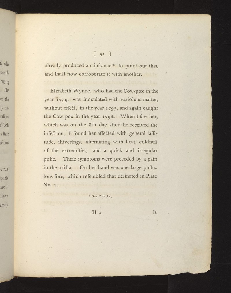 already produced an inftance ^ to point out this^ and fliall now corroborate it with another. Elizabeth Wynne^ who had the Cow-pox in the year 1759? inoculated with variolous matter, without effeft, in the year 1797, and again caught the Cow-pox in the year 1798. When I faw her^ which was on the 8th day ^fter Ihe received the infeftion, I found her afFefled with general laffi- tude, ftiiverings, alternating with heat, coidnefs of the extremities, and a quick and irregular pulfe. Thefe fymptoms were preceded by a pain in the axilla. On her hand was one large puftu- lous fore, which refembled that delinated in Plate No. 1/ * See Cafe IX, H 2 It *