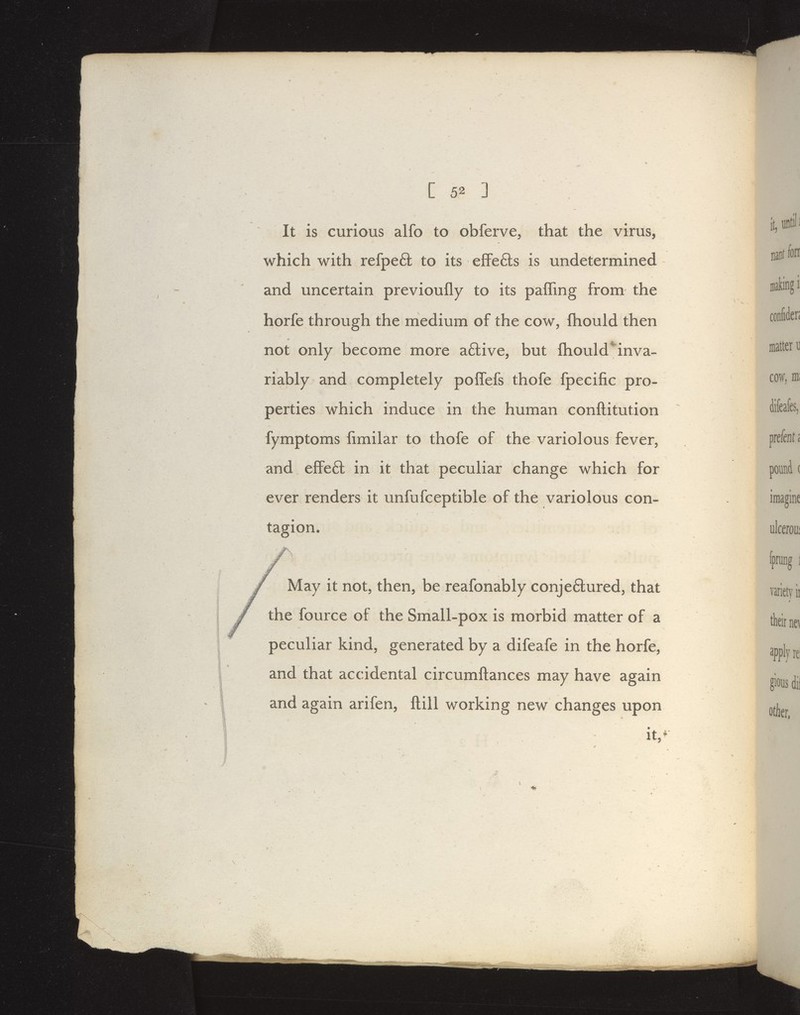 It is curious alfo to obferve, that the virus, which with refpeft to its effe6ls is undetermined and uncertain previoufly to its paffing from the horfe through the medium of the cow, fhould then not only become more a6live, but fliould*inva- riably and completely polTefs thofe fpecific pro- perties which induce in the human conftitution fymptoms fmiilar to thofe of the variolous fever, and effe6l in it that peculiar change which for ever renders it unfufceptible of the variolous con- tagion. May it not, then, be reafonably conje6lured, that the fource of the Small-pox is morbid matter of a peculiar kind, generated by a difeafe in the horfe, and that accidental circumftances may have again and again arifen, ftill working new changes upon it,^