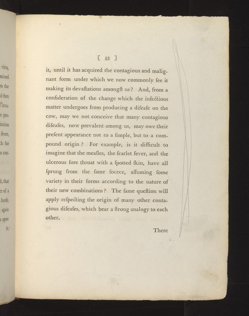 it, until it has acquired the contagious and malig- nant form under which we now commonly fee it making its devaftations amongft us ? And, from a confideration of the change which the infeftious matter undergoes from producing a difeafe on the cow, may we not conceive that many contagious difeafes, now prevalent among us, may owe their prefent appearance not to a fimple, but to a com- pound origin ? For example, is it difficult to imagine that the meafles, the fcarlet fever, and the ulcerous fore throat with a fpotted fkin, have all fpmng from the fame fource, affuming fome variety in their forms according to the nature of their new combinations ? The fame queftion will apply refpe£ling the origin of many other conta- gious difeafeSj which bear a ftrong analogy to each other. There