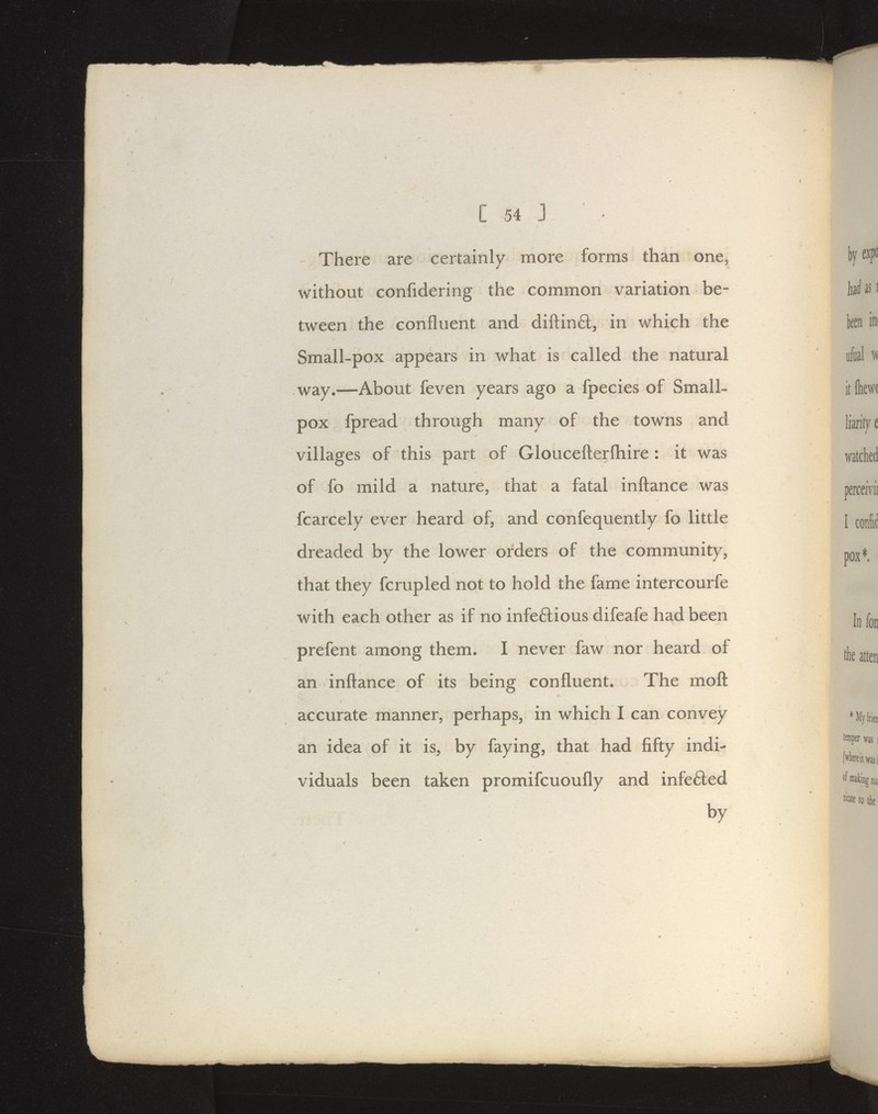 There are certainly more forms than one, without confidering the common variation be- tween the confluent and diftinft, in which the Small-pox appears in what is called the natural ^ay.—About feven years ago a fpecies of Small- pox fpread through many of the towns and villages of this part of Gloucefterfliire : it was of fo mild a nature, that a fatal inftance was fcarcely ever heard of, and confequently fo little dreaded by the lower orders of the community, that they fcrupled not to hold the fame intercourfe with each other as if no infeftious difeafe had been prefent among them. I never faw nor heard of an inftance of its being confluent. The moft accurate manner, perhaps, in which I can convey an idea of it is, by faying, that had fifty indi- viduals been taken promifcuoufly and infe6led by