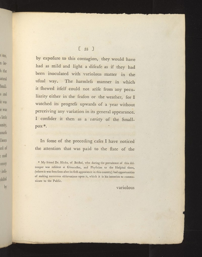 1 [ 55 ] by expofure to this contagion, they would have had as mild and light a difeafe as if they had been inoculated with variolous matter in the ufual way. The harmlefs manner in which it fliewed itfelf could not arife from any pecu- liarity either in the feafon or the weather, for I watched its progrefs upwards of a year without perceiving any variation in its general appearance. I confider it then as a variety of the Small- pox ^. In fome of the preceding cafes I have noticed the attention that was paid to the ftate of the * My friend Dr. Hicks, of Briftol, who during the prevalence of this dif- temper was refident at Gloucefter, and Phyfician to the Hofpital there, (where it was feen foon after its firft appearance in this country) had opportunities of making numerous obfervations upon it, which it is his intention to commu- nicate to the Public. variolous /