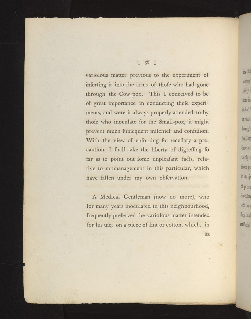 variolous matter previous to the experiment of inferting it into the arms of thofe who had gone through the Cow-pox. This I conceived to be of great importance in condu6ling thefe experi- mentSj and were it always properly attended to by thofe who inoculate for the Small-pox, it might prevent much fubfequent mifchief and confufion. With the view of enforcing fo neceffary a pre- caution, I ftiall take the liberty of digrelling fo far as to point out fome unpleafant fafts, rela- tive to mifmanagement in this particular, which have fallen under my own obfervation. A Medical Gentleman (now no more), who for many years inoculated in this neighbourhood, frequently preferved the variolous matter intended for his ufe, on a piece of lint or cotton, which, in its