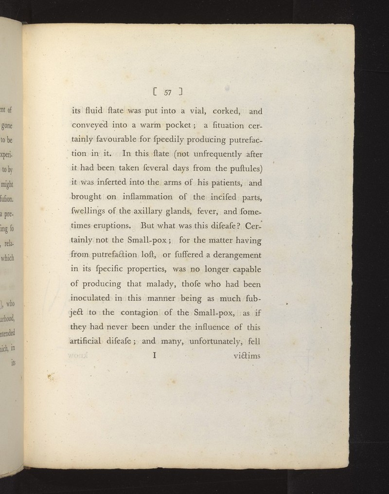 its fluid ftate was put into a vial, corked, and conveyed into a warm pocket; a fituation cer- tainly favourable for fpeedily producing putrefac- tion in it. In this ftate (not unfrequently after it had been taken feveral days from the puftules) it was inferted into the arms of his patients, and brought on inflammation of the incifed parts, fwellings of the axillary glands, fever, and fome« times eruptions. But what was this difeafe? Cer- tainly not the Small-pox; for the matter having from putrefaftion loft, or fuff'ered a derangement in its fpecific properties, was no longer capable of producing that malady, thofe who had been inoculated in this manner being as much fub- je6l to the contagion of the Small-pox, as if they had never been under the influence of this artificial difeafe; and many, unfortimately, fell I viftims