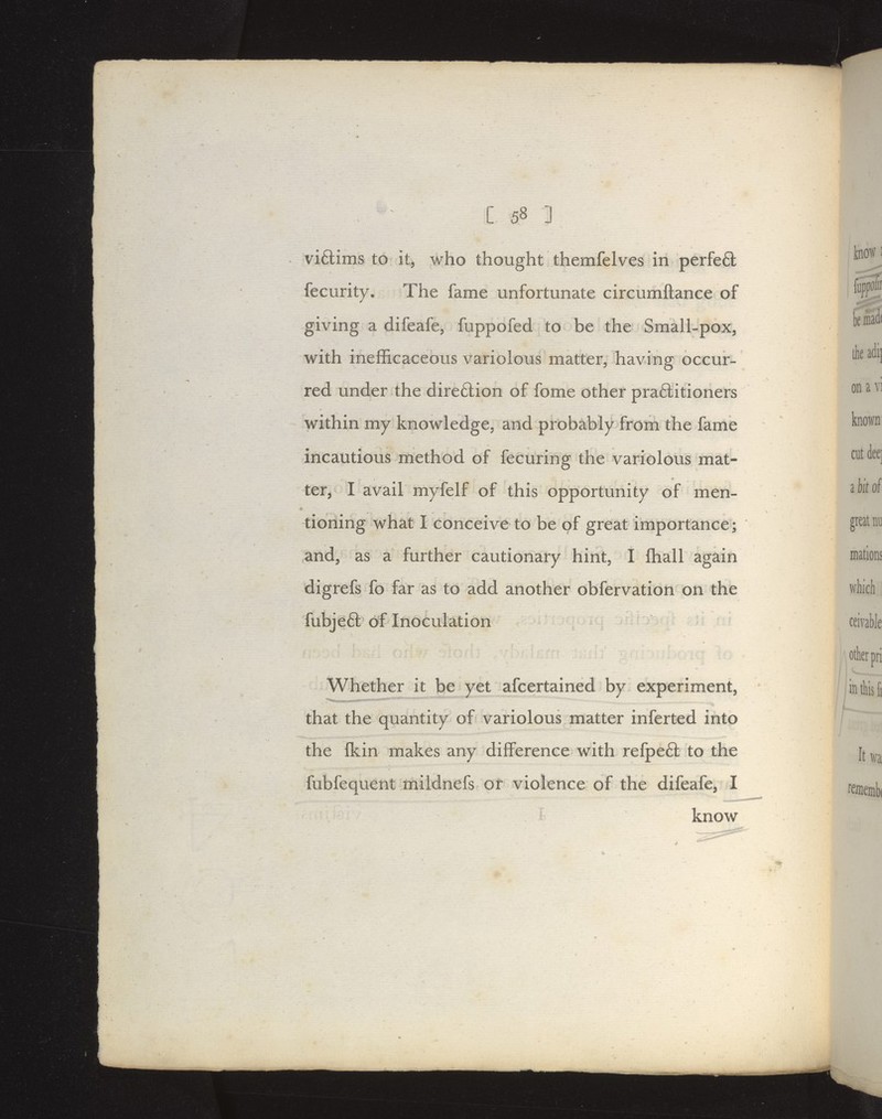 viftims to it, who thought themfelves in perfe6t fecurity. The fame unfortunate circumftance of giving a difeafe, fuppofed to be the Small-pox, with inefficaceous variolous matter, having occur- red under the direftion of fome other pra£litioners within my knowledge, and probably From the fame incautious method of fecuring the variolous mat- ter, I avail myfelf of this opportunity of men- tioning what I conceive to be pf great importance; and, as a further cautionary hint, I fhall again digrefs fo far as to add another obfervation on the fubje6l of Inoculation Whether it be yet afcertained by experiment, that the quantity of variolous matter inferted into the fkin makes any difference with refpeft to the fubfequent mildnefs or violence of the difeafe, I know