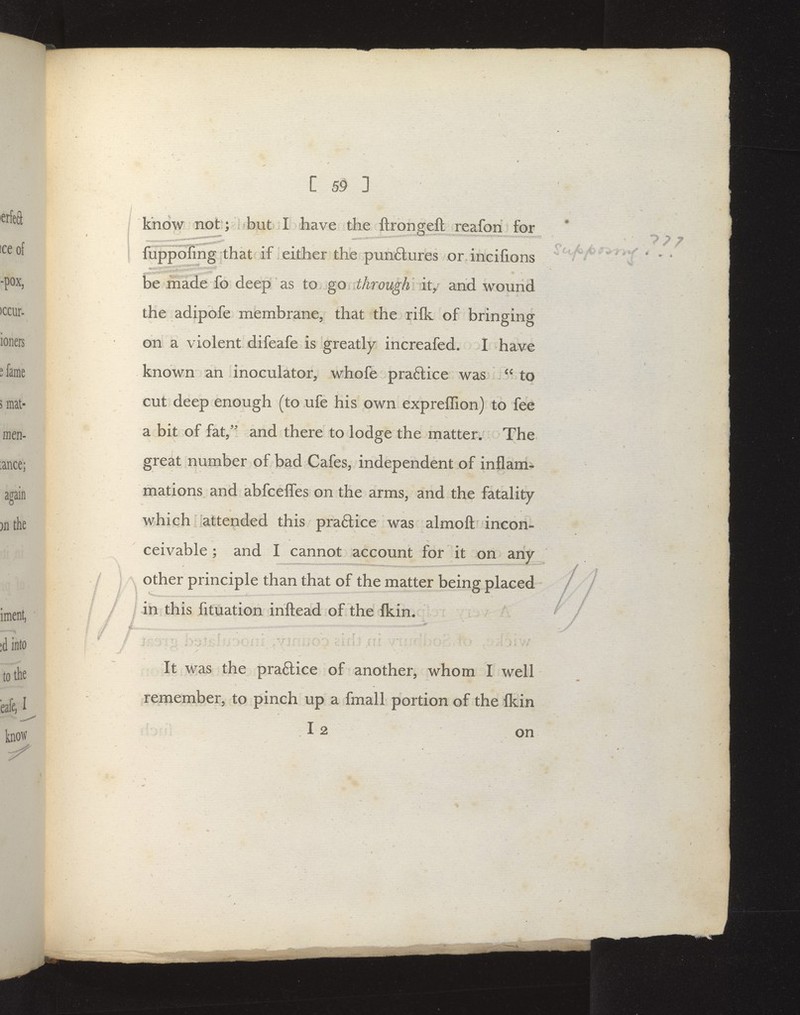 know not ; but I have the ftronffeft reafon for luppoling that it either the punctures or incifions be made fo deep as to go through it, and wound the adipofe membrane, that the rilk of bringing on a violent difeafe is greatly increafed. 1 have known an inoculator, whofe pra6lice was  to cut deep enough (to ufe his own expreffion) to fee a bit of fat, and there to lodge the matter. The great number of bad Cafes, independent of inflam- mations and abfcelfes on the arms, and the fatality which attended this praftice was almoft incon- ceivable ; and I cannot account for it on any Other principle than that of the matter being placed in this fituation inftead of the fkin. It was the pradice of another, whom I well remember, to pinch up a fmall portion of the Ikin 12 on